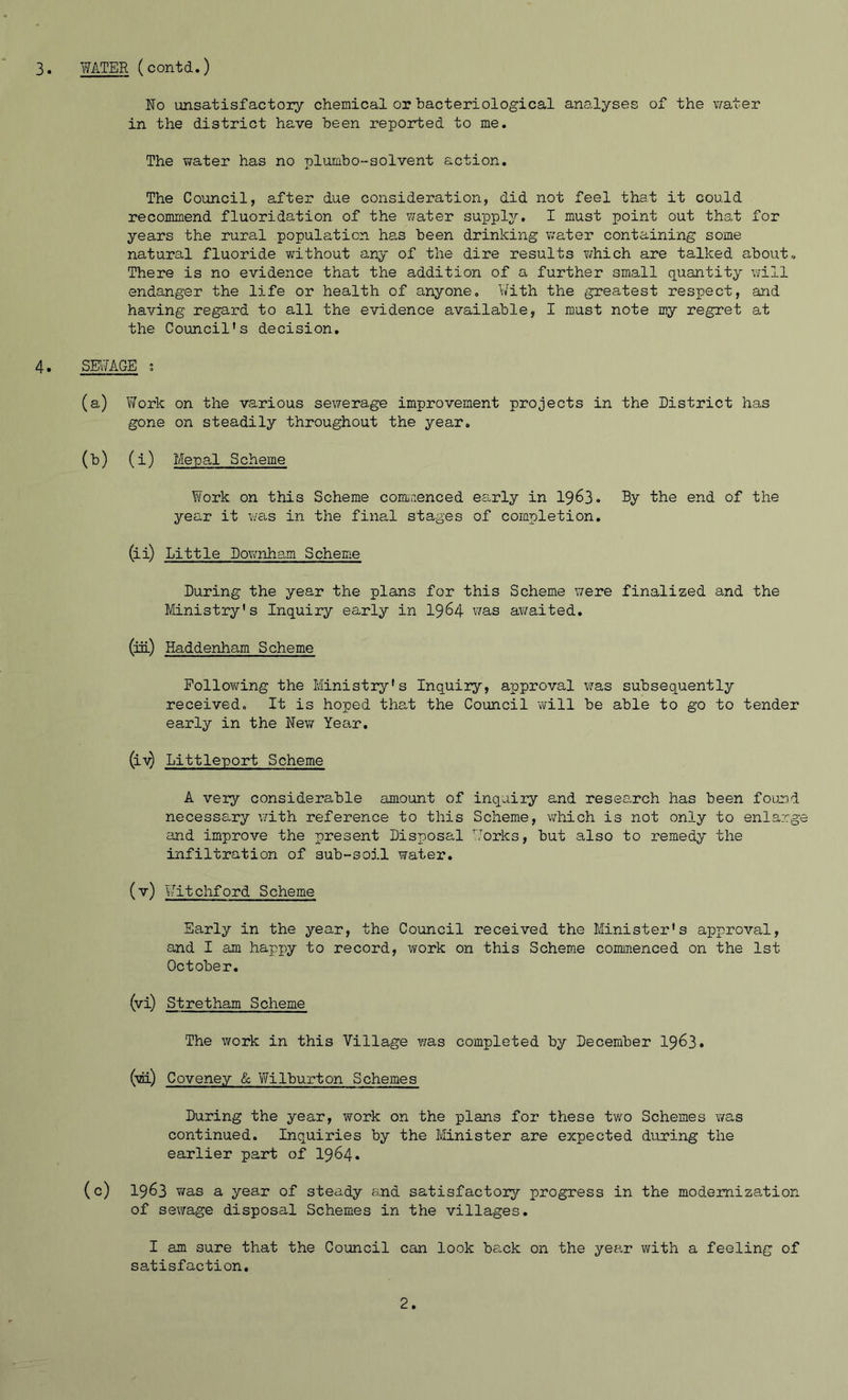 No unsatisfactory chemical or bacteriological analyses of the water in the district have been reported to me. The water has no plumbo-solvent action. The Council, after due consideration, did not feel that it could recommend fluoridation of the water supply. I must point out that for years the rural population has been drinking water containing some natural fluoride without any of the dire results which are talked about-. There is no evidence that the addition of a further small quantity will endanger the life or health of anyone. With the greatest respect, and having regard to all the evidence available, I must note my regret at the Council's decision. 4. SEWAGE ; (a) Work on the various sewerage improvement projects in the District has gone on steadily throughout the year. (b) (i) Mepal Scheme Yfork on this Scheme commenced early in 1963. By ‘the end of the year it was in the final stages of completion. (ii) Little Downham Scheme During the year the plans for this Scheme were finalized and the Ministry's Inquiry early in 1964 was awaited. (hi) Haddenham Scheme Following the Ministry's Inquiry, approval was subsequently received. It is hoped that the Council will be able to go to tender early in the New Year. (i^ Littleport Scheme A very considerable amount of inquiry and research has been found necessary with reference to this Scheme, which is not only to enlarge and improve the present Disposal Works, but also to remedy the infiltration of sub-soil water. (v) Witchford Scheme Early in the year, the Council received the Minister's approval, and I am happy to record, work on this Scheme commenced on the 1st October. (vi) Stretham Scheme The work in this Village was completed by December 1963. (vi) Coveney & Vfilburton Schemes During the year, work on the plans for these two Schemes was continued. Inquiries by the Minister are expected during the earlier part of 1964. (c) 1963 was a year of steady and satisfactory progress in the modernization of sewage disposal Schemes in the villages. I am sure that the Council can look back on the year with a feeling of satisfaction. 2.