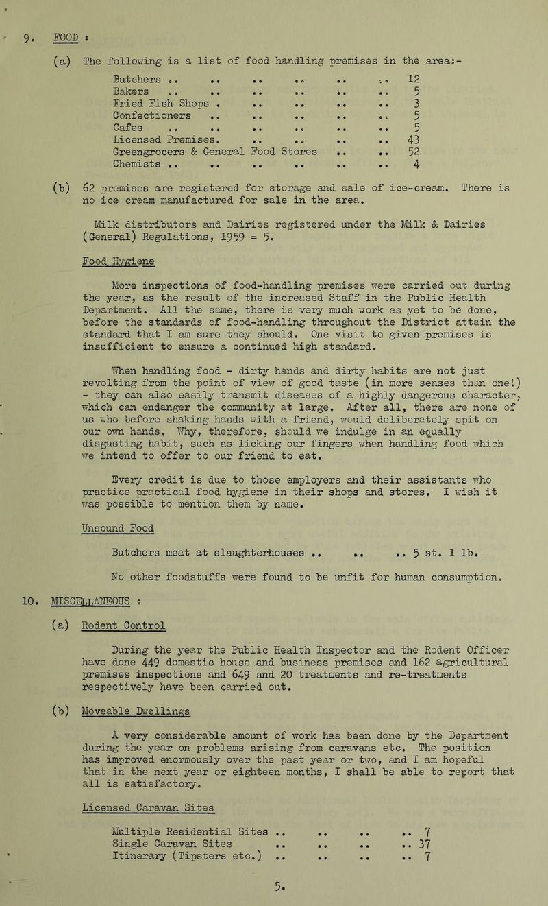 (a) The following is a list of food handling premises in the areas- Butchers .. .. .. ... .. * 12 Bakers o. .. •, •« . • . o 5 Fried Fish Shops . .. .. .. .. 3 Confectioners .. .. .. .. ., 5 Cafes a o .» . * •, • • •• 5 Licensed Premises, .. 43 Greengrocers & General Food Stores .. .. 52 Chemists .. .. .. .. .. .. 4 (h) 62 premises are registered for storage and sale of ice-cream. There is no ice cream manufactured for sale in the area. Milk distributors and Dairies registered under the Milk & Dairies (General) Regulations, 1959 - 5- Food Hygiene More inspections of food-handling premises were carried out during the year, as the result of the increased Staff in the Public Health Department. All the same, there is very much work as yet to be done, before the standards of food-handling throughout the District attain the standard that I am sure they should. One visit to given premises is insufficient to ensure a continued high standard. Then handling food - dirty hands and dirty habits are not just revolting from the point of view of good taste (in more senses than one'.) - they can also easily transmit diseases of a highly dangerous character, which can endanger the community at large. After all, there are none of us who before shaking hands with a friend, would deliberately spit on our own hands. Why, therefore, should we indulge in an equally disgusting habit, such as licking our fingers when handling food which we intend to offer to our friend to eat. Every credit is due to those employers and their assistants who practice practical food hygiene in their shops and stores. I wish it was possible to mention them by name. Unsound Food Butchers meat at slaughterhouses .. .. ..5 st. 1 lb. Ho other foodstuffs were found to be unfit for human consumption. 10. MISCEt,T,AHEOUS s (a) Rodent Control During the year the Public Health Inspector and the Rodent Officer have done 449 domestic house and business premises and 162 agricultural premises inspections and 649 and 20 treatments and re-trsatnents respectively have been carried out. (b) Moveable Dwellings A very considerable amount of work has been done by the Department during the year on problems arising from caravans etc. The position has improved enormously over the past year or two, and I am hopeful that in the next year or eighteen months, I shall be able to report that all is satisfactory. Licensed Caravan Sites Multiple Residential Sites .. Single Caravan Sites .. Itinerary (Tipsters etc.) .. 7 .. 37 .. 7 5.