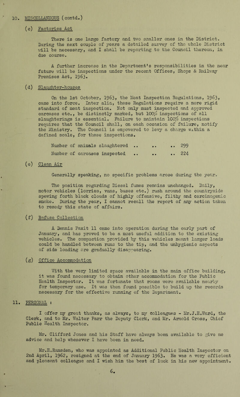 10. MISCELLANEOUS (contd.) (c) Factories Act There is one large factory and two smaller ones in the District, During the next couple of years a detailed survey of the whole District will he necessary, and I shall he reporting to the Council thereon, in due course. A further increase in the Department's responsibilities in the near future will he inspections under the recent Offices, Shops & Railway Premises Act, 1963. (d) Slaughter-houses On the 1st October, 1963, the Meat Inspection Regulations, 1963, came into force. Inter alia, these Regulations require a more rigid standard of meat inspection. Not only must inspected and approved carcases etc., he distinctly marked, hut 100% inspections of all slaughterings is essential. Failure to maintain 100% inspections requires that the Council shall, on each occasion of failure, notify the Ministry. The Council is empowered to levy a charge wxthin a defined scale, for these inspections. Number of animals slaughtered .. .. .. 299 Number of carcases inspected .. .. .. 224 (e) Clean Air Generally speaking, no specific problems arose during the year. The position regarding Diesel fumes remains unchanged. Daily, motor vehicles (lorries, vans, buses etc.) rush around the countryside spewing forth black clouds of highly offensive, filthy and carcinogenic smoke. During the year, I cannot recall the report of .any action taken to remedy this state of affairs. (f) Refuse Collection A Dennis Paxit 11 came into operation during the early part of January, and has proved to be a most useful addition to the existing vehicles. The compaction provided by this vehicles meant larger loads could be handled between runs to the tip, and the unhygienic aspects of side loading are gradually disappearing. (g) Office Accommodation With the very limited space available in the main office building, it was found necessary to obtain other accommodation for the Public Health Inspector. It was fortunate that rooms were available nearby for temporary use. It was then found possible to build up the records necessary for the effective running of the Department. 11. PERSONAL : I offer my great thanks, as always, to my colleagues - Mr.J.E.Ward, the Clerk, and to Mr. Walter Parr the Deputy Clerk, and Mr. Arnold Cross, Chief Public Health Inspector. Mr. Clifford Jones and his Staff have always been available to give me advice and help -whenever I have been in need. Mr.E.Ramsden, who was appointed as Additional Public Health Inspector on 2nd April, 1962, resigned at the end of January 1963. He was a very efficient and pleasant colleague and I wish him the best of luck in his new appointment.