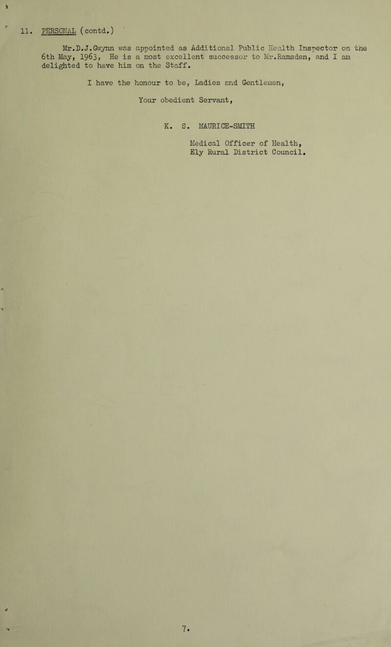 ■» Mr.I).J. Gwynn was appointed as Additional Public Health Inspector on the 6th May, 1963, He is a most excellent successor to Mr.Ramsden, and I am delighted to have him on the Staff. I have the honour to be, Ladies and Gentlemen, Your obedient Servant, K. S. MAURICE-SMITH Medical Officer of Health, Ely Rural District Council. ■i