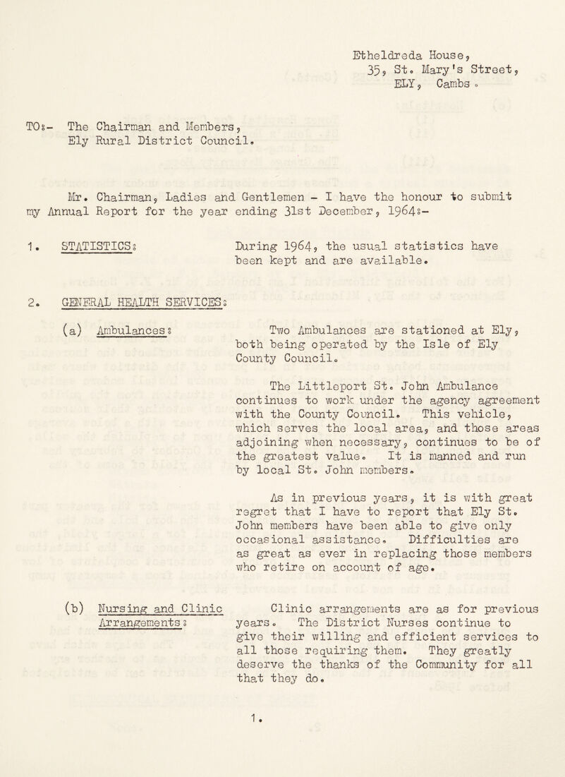 Etheldreda House? 355 St o Mary's Street ^ ELY 9 Cambs => TOg- The Chairman and Members 9 Ely Rural District Councils Mr* Chairman^ Ladies and Gentlemen - I have the honour to submdt my Annual Report for the year ending 31st December 9 1964s- 1* STATISTICS! During I9645 the usual statistics have been kept and are available* 2* GENERAL HEALTH SERVICES! (a) Ambulancesg Tv\;o Ambulances are stationed at Ely9 both being operated by the Isle of Ely County Council* The Littleport St* John Ambulance continues to work under the agency agreement with the County Council* This vehicle9 which serves the local area5 and those areas adjoining when necessajcyj continues to be of the greatest value* It is manned and run by local St* John members* As in previous ye.ars 9 it is with great regret that I have to report that Ely St* John members have been able to give only occasional assistance* Difficulties are as great as ever in replacing those members who retire on account of age. (b) Nursing and Clinic Clinic arrangements are as for previous Arrangements g years* The District Nurses continue to give their willing and efficient services to all those requiring themi. They greatly deserve the thanks of the Community for all that they do.