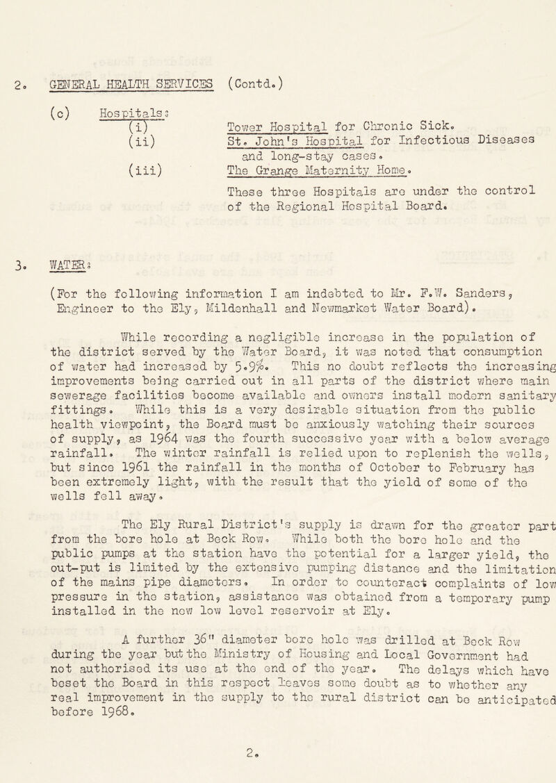 2o GMERAL HEALTH SBRVICSS (Contdo) (c) Hospitals 3 “TiT” (ii) (iii) Tovjer Hospital for Chronic Sioko Sts John^s Hospital for Infectious Diseases III iiWiii^rWTiMp»iiiiir ■ MiMiiBii i« wiw WTTBiia la-rTri —— and long-stay cases» The Grange Maternity Homeo These three Hospitals are under the control of the Regional Hospital Board. 3. WATER? (For the following information I am indebted to IIto F.W. Sanders ^ Engineer to the Sly9 Mildenhall and Newmarket ?iater Board). \'/hile recording a negligible increase in the popilation of the district served by the Water Bcardj it was noted that consumption of water had increased by This no doubt reflects the increasing improvements being carried out in all parts of the district YJhere main sewerage facilities become available and ovmers install mndern sanitary fittings. While this is a very desirable situation from the public health vievjpointj the Board must be anxiously watching their sources of supply5 as I964 was the fourth successive year with a beloi'V average rainfall. The winter rainfall is relied upon to replenish the wells 9 but since I96I the rainfall in the months of October to February has been extremely lights with the result that the yield of some of the wells fell away. The Ely Rural District's supply is drawn for the greater part from the bore hole at Bock Row. While both the bore hole and the public pumps at the station have the potential for a larger yields the out-put is limited by the extensive pumping distance and the limitation of the mains pipe diameters. In order to counteract complaints of low pressure in the station9 assistance was obtained from a temporary pump installed in the now low level reservoir at Ely. A further 36 diam.eter bore hole was drilled at Bock Row during the year but the Ministry of Housing and Local Governm.ent had not authorised its use at the end of the year. The delays which have beset the Board in this respect loaves some doubt as to whether anv real improvement in the supply to the rural d trict Can bo anticipated before I968.