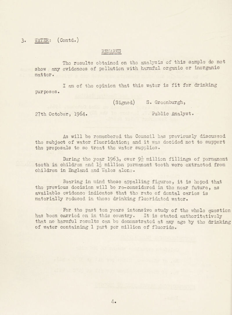 REMARKS Tho results obtained on the analysis of this satnple do not shovv any evidences of pollution vjith harmful organic or inorganic matter o I am of the opinion that this vjater is fit for drinking purposes• 27th October9 1964* (Signed) S. Greenburghj Public Analystc As will be remembered the Council has previously discussed the subject of water fluoridation5 and it was decided not to support the proposals to so treat the water supplies* During the year I9639 over 9i' million fillings of permanent teeth in children and Ip- million permanent teeth were extracted from children in England and V/alos alone <> Bearing in mind these appalling fippuresj it is hoped that tho previous decision will be re-considered in the near future 9 as available evidence indicates that the rate of dental caries is materially reduced in those drinking fluoridated water* For tho past ton years intensive study of the whole question has boon carried on in this country* It is stated authoritatively that no harmful results can be demonstrated at ary^ age by tho drinking of water containing 1 part per million of fluoride*
