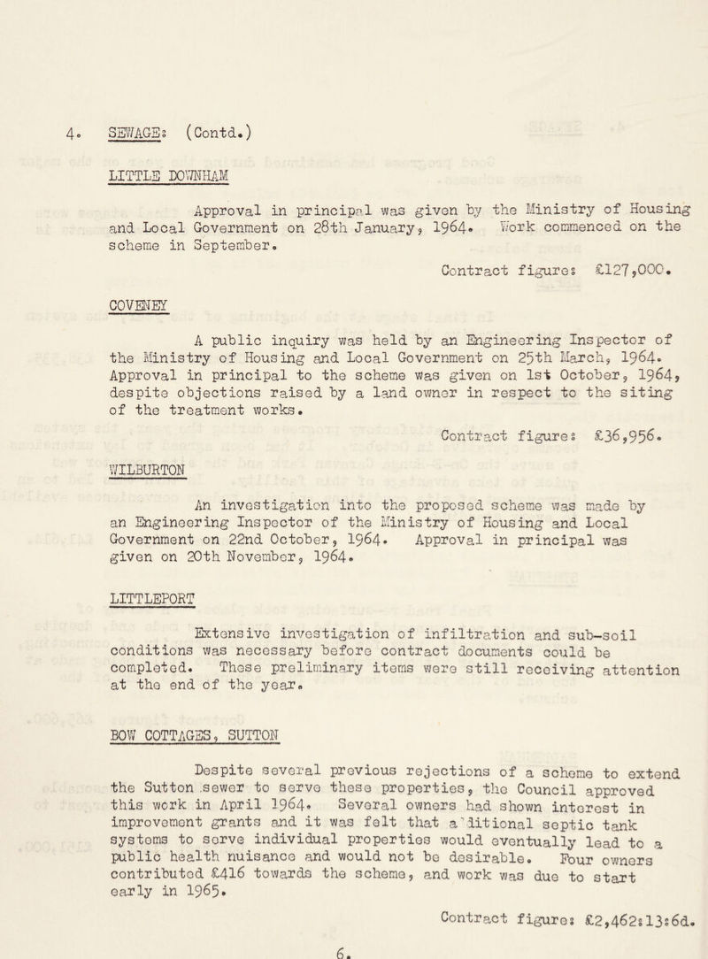 LITTLE DOmiUM Approval in principal was given by the Ministry of Housing and Local Government on 28th January5 1964* Work commenced on the scheme in September. Contract figures £1279000. COVEHEY A public inquiry was held by an Engineering Inspector of the Ministry of Housing and Local Government on 25th March^ I9640 Approval in principal to the scheme was given on 1st October5 1964? despite objections raised by a land owner in respect to the siting of the treatment works. Contract figures £36,95^“ WILBURTON An investigation into the proposed scheme was made by an Engineering Inspector of the Ministry of Housing and Local Government on 22nd October9 I964. Approval in principal was given on 20th November 9 1964*' LITTLEPORT Extensive investigation of infiltration and sub-soil conditions was necessary before contract documents could be completed. These preliminary items were still receiving attention at the end of the year. BOW COTTAGES 9 SUTTON Despite several previous rejections of a scheme to extend the Sutton .sewer to serve these properties 9 the Council approved this work in April I964. Several owners had shown interest in improvement grants and it was felt that additional septic tank systems to serve individual properties would eventually lead to a public health nuisance and would not be desirable. Pour owners contributed £416 towards the scheme 9 and vjcrk was due to start early in 1965* Contract figure? £2,462sl3s6d.