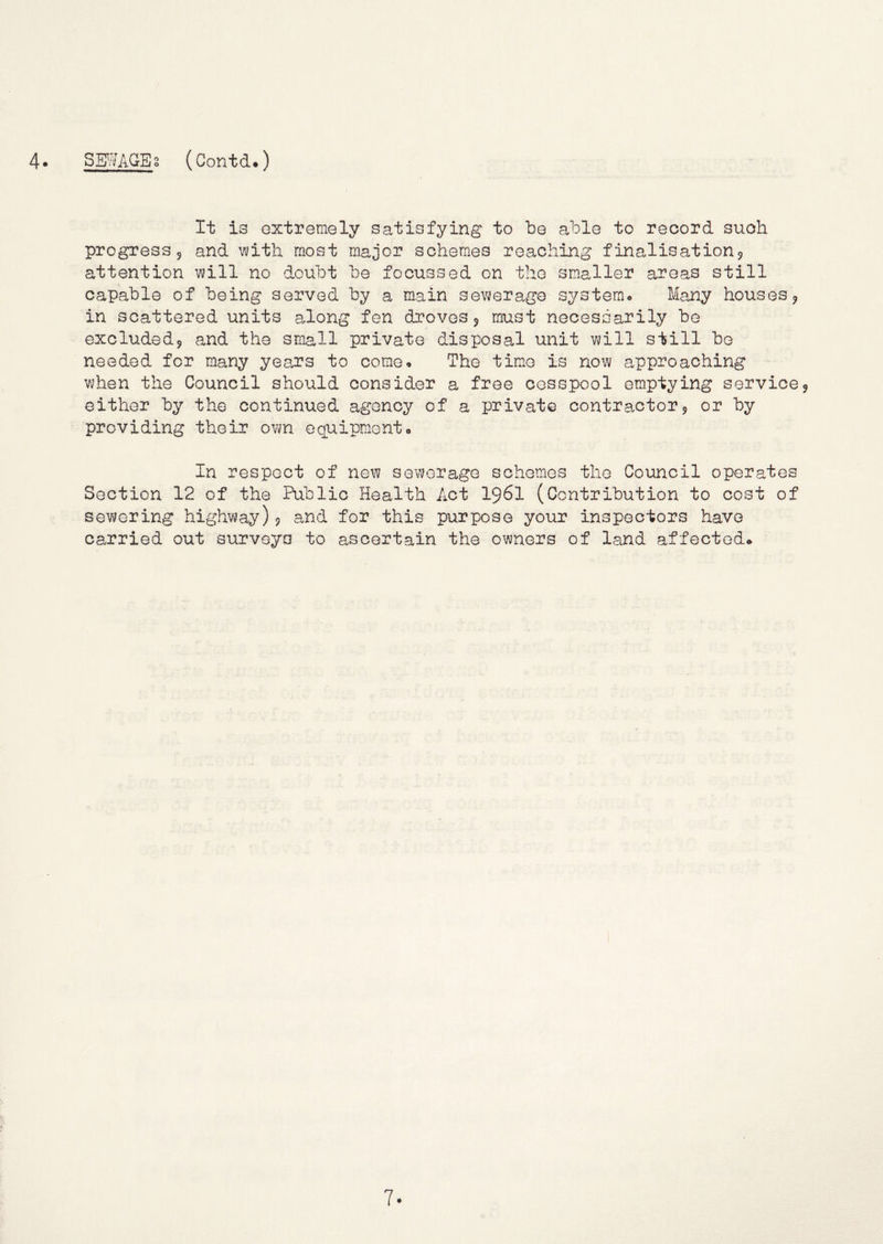 It is extremely satisfying to be able to record such progress 5 and '^with most major schemes reaching f inalisation^ attention will no doubt be focussed on the smaller areas still capable of being served by a main sewerage systerao Many houses j in scattered units aJong fen droves 5 must necessarily be excludedj and the small private disposal unit will still be needed for many years to come. The tim.o is now approaching when the Council should consider a free cesspool emptying service5 either by the continued agency of a private contractor 5 or by providing their own equipment. In respect of new sewerage schemes the Council operates Section 12 of the Public Health Act I96I (Contribution to cost of sewering highway)? and for this purpose your inspectors have carried out surveys to ascertain the owners of land affected*