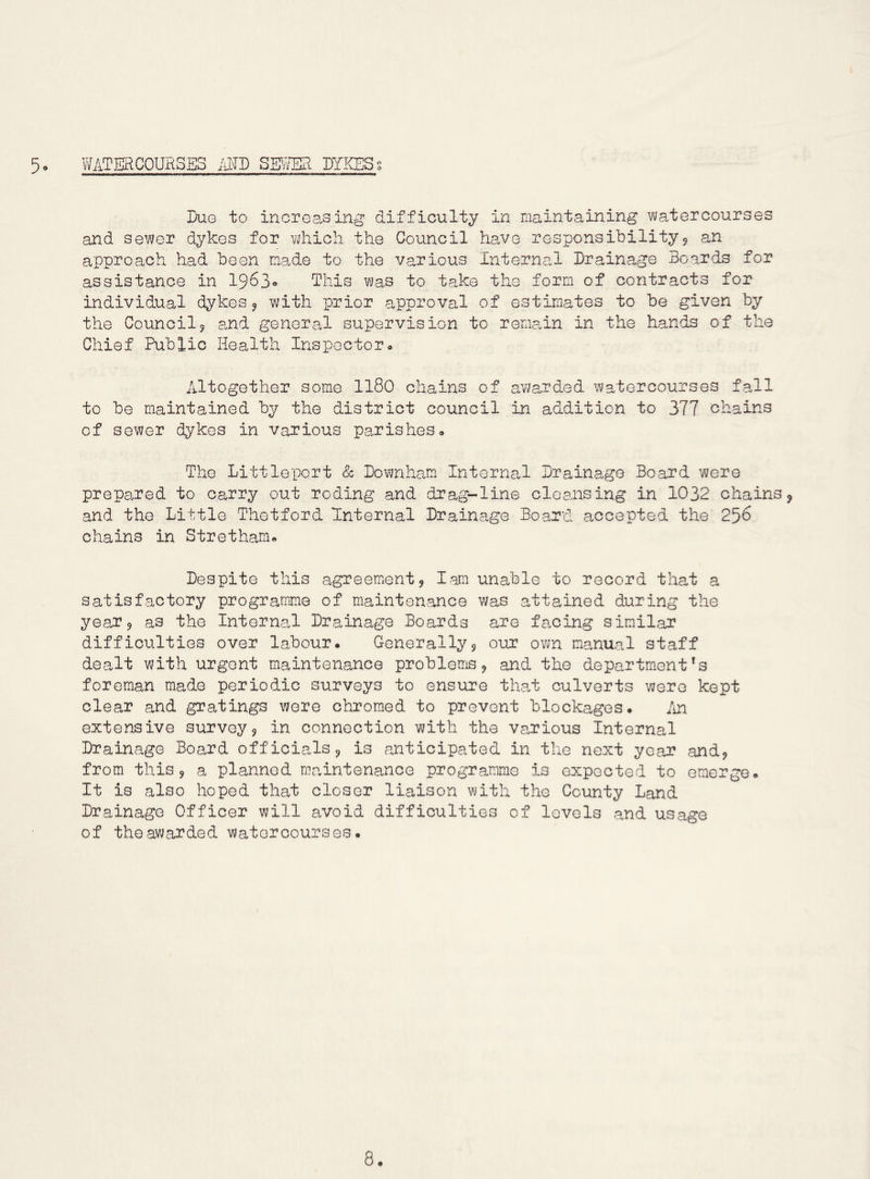 5* WATERCOURSES im mm DYKES s Dug to increasing difficulty in maintaining wa^tercourses and sev7er dykes for vjhich the Council have responsibility9 an approach had been made to the various Internal Drainage Boards for assistance in 1^62,0 This ?jas to take the form of contracts for individual dykes 9 with prior approval of estimates to be given by the Council5 and general supervision to remain in the hands of the Chief Public Health Inspector- Altogether some II80 chains of awarded watercourses f.all to be maintained by the district council in addition to 377 chains of sewer dykes in various parishes- The Littlepert 8c Downham Internal Drainage Board were prepared to carry out reding and drag-line cleansing in 1032 chains9 and the Little Thetford Internal Drainage Board accepted the 256 chains in Stretham. Despite this agreement9 lam unable to record that a satisfactory programme of maintenajace was attained during the year9 as the Internal Drainage Boards are facing similar difficulties over labour* Generally9 our own manual staff dealt with urgent maintenance problems 9 and the departm*ent *s foreman made periodic surveys to ensure that culverts were kept clear and gratings were chromed to prevent blockages. An extensive survey9 in connection with the various Internal Drainage Board officials 9 is anticipated in the next year andj from this 9 a planned maintenance programme is expected to emerge. It is also hoped that closer liaison with the County Land Drainage Officer will avoid difficulties of levels and usage of the awarded watercourses.