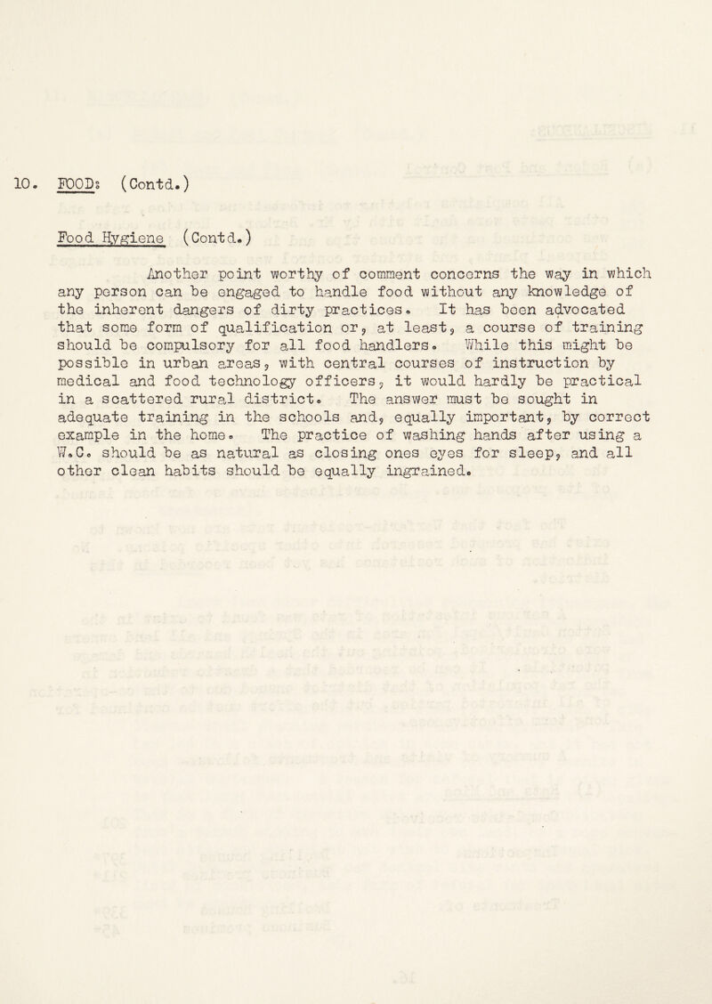 522^° (Contd.) Food Hygiene (Contd*) Another point worthy of comment concerns the way in which any person can he engaged to handle food without any knowledge of the inherent dangers of dirty practicesIt has been advocated that some form of qualification or^ at least5 a course of training should be compulsory for all food handlers. While this might be possible in urban a,reas 5 with central courses of instruction by medical and food technology officers 5 it v\;ould hardly be practical in a scattered rural district. The ansY\^er must be sought in adequate training in the schools andj equally important5 by correct example in the home. The practice of washing han«is after using a W.C. should be as natural as closing ones eyes for sleep9 and all other clean habits should be equally ingra^ined.