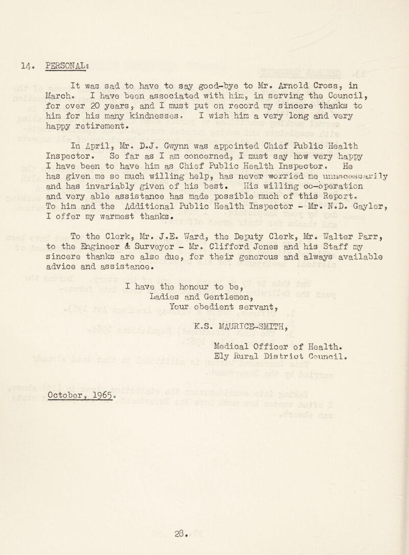14. personal g It vyas sad to have to say good-bye to Mr^ Arnold Cross 5 in Marcho I have been associated vjith himj in serving the Council5 for over 20 years 5 and I must put on record my sincere thanks to him for his many kindnesses 0 I wish him a very long and very happy retirement* In Aprilj Mjoo DoJ* Cvjynn was appointed Chief Public Health Inspector* So far as I am concernedj I must say how very happy I have been to have him as Chief Public Health Inspector* He has given me so much v;illing he Ip 9 has never worried me unuocesaar-ny and has invariably given of his best. His willing co-operation and very able assistance has made possible much of this Report* To him and the Additional Public Health Inspector - ih?* N*I)* Gayler^ I offer my warmest thanks. To the Clerkj Utr* J.E* Wardj the Deputy Clerk^ hJboo Walter Parr^ to the Engineer So Surveyor - Mxo Clifford Jones and his Staff my sincere thanks are also due9 for their generous and always available advice and assistance. I have the honour to be 9 Ladies and Gentlemen9 Your obedient servant 9 K*So MAURICE-3MITH9 Medical Officer of Health. Ely Rural District Council* October 9 196d°