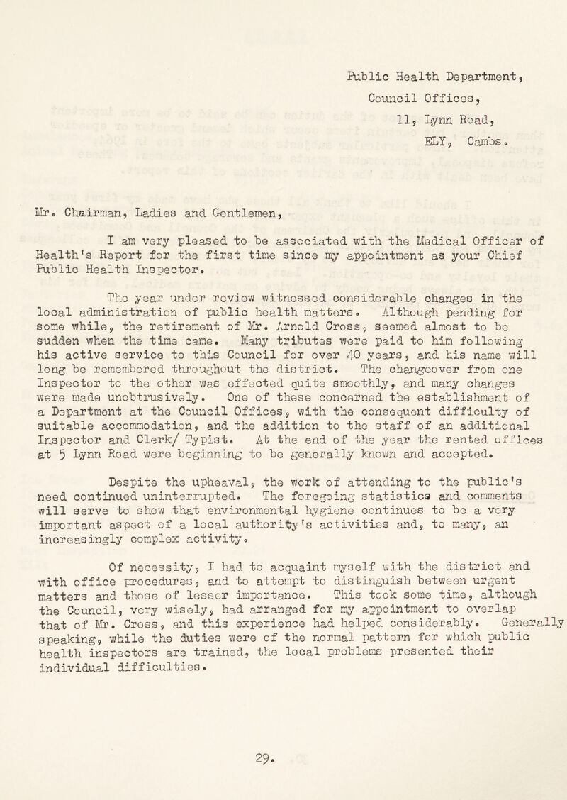 Public Health Departmentj Council Officesj 11j Lynn Road? ELY 5 Cambs <> ¥jo o Chairman 5 Ladies and Gentlemen, I am very pleased to be associated \*vith the Medical Officer of Health’s Report for the first time since my appointment as your Chief Public Health Inspector. The year under review witnessed considerable changes in the local administration of public health matters. Although pending for some while j the retirem-eut of Mr» Arnold Cross, seemed almost to be sudden when the time came. Many tributes were paid to him followine^ his active service to this Council for over 40 years, and his name will long be remembered throughout the district. The changeover from one Inspector to the other was effected quite smoothly, and many changes were made unobtrusively. One of these concerned the establishment of a Department at the Council Offices, with the consequent difficulty of suitable accommodation, and the addition to the staff of an additional Inspector and Clerk/ Typist. At the end of the year the rented offices at 5 Lynn Road were beginning to bo generally known and accepted. Despite the upheaval, the work of attending to the public’s need continued uninterrupted. The foregoing statistics and comments will serve to show that environmental liygiene continues to be a very important aspect of a local authority’s activities and, to many, an increasingly complex activity. Of necessity, I had to acquaint myself with the district and with office procedures, and to attem.pt to distinguish between urgent matters and those of lessor im^portance. This took some time, although the Council, very wisely, had arranged for my appointment to overlap that of Cross, and this experience had helped considerably. Generally speaking, while the duties were of the normal pattern for which public health inspectors are trained, the local problems presented their individual difficulties.