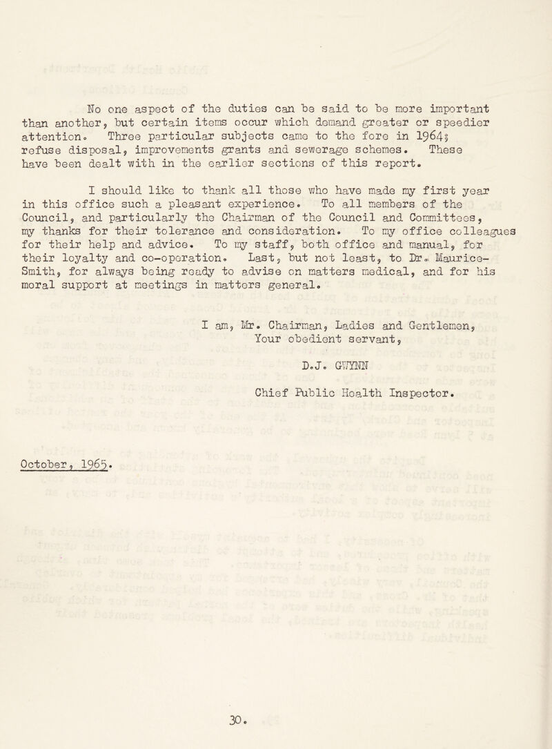 ITo one aspect of the duties can he said to be more important than another 9 but certain items occur v;hich demand greater or speedier attentiono Three particular subjects came to the fore in 19^49 refuse disposal? improvements grants and sewerage schemes * These have been dealt with in the earlier sections of this report* I should like to thank all those who have made my first year in this office such a pleasant experience« To all m.embers of the Council 5 and particularly the Chairman of the Council and Committees j my thanks for their tolerance and consideration* To my office colleagues for their help and advice* To my staff? both office and manual? for their loyalty and co-operationo Last? but not least? to Dr,. Maurice- Smith? for always being ready to advise on matters medical? and for his moral support at meetings in matters general* I am? Ivfr* Chairman? Ladies and Gentlemen? Your obedient servant? L-Jc GV/YNN Chief Public Health Inspector. October? 19^3 *