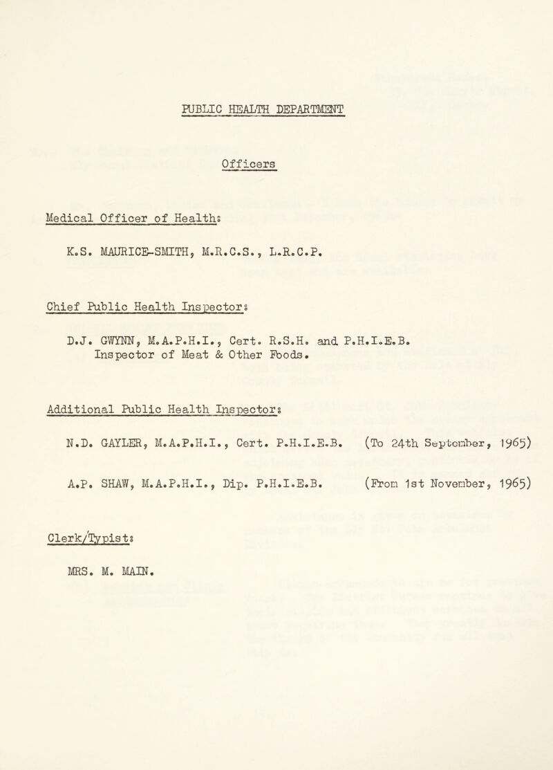 PUBLIC HEALTH DEPARTMENT Officers Medical Officer of Healths K„S. MAURICE-SMITH, M.R.C.S., L.R.C.P. Chief Public Health Inspectors D.J. GWYNN, M.A.P.H.I., Certo R.S.H. and P.H.IoE.B. Inspector of Meat & Other Poods. Additional Public Health Inspectors N.D. GAYLER, M.A.P.H.I., Cert. P.H.I.E.B. (To 24th September, 1965) A.P. SHAW, M.A.P.H.I., Dip. P.H.I.E.B. (Prom 1st November, 1965) Clerk/lVpists MRS. M. MAIN.