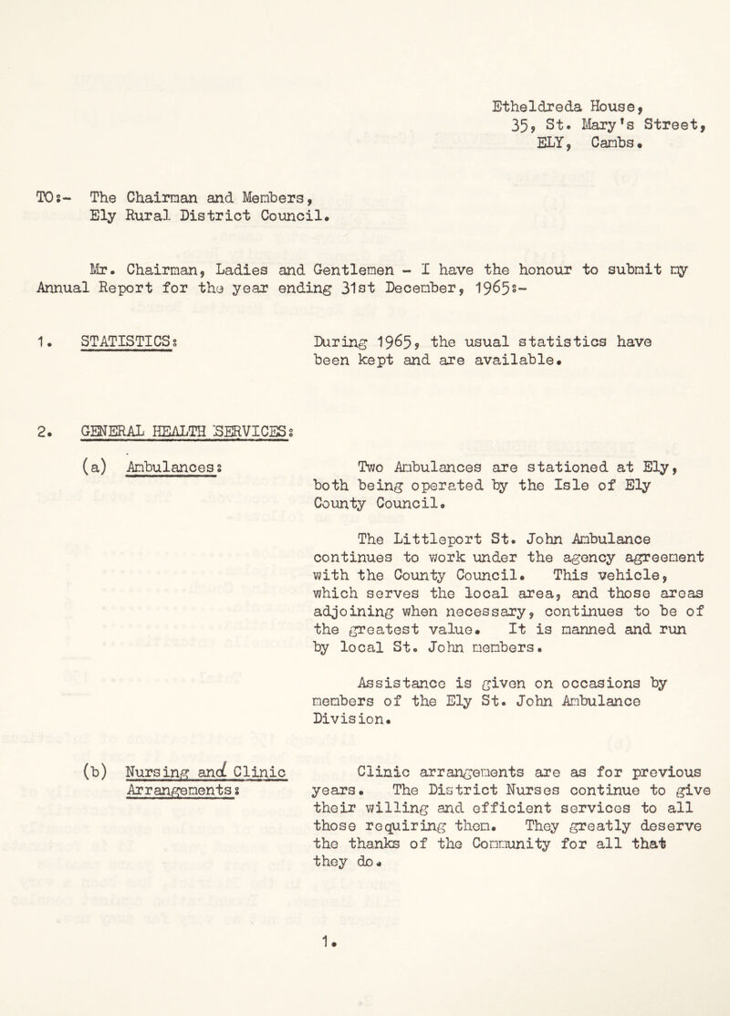 Etheldreda House, 35, St. Mary's Street, ELY, Cambs• TOs- The Chairman and Members, Ely Rural District Council. Mr. Chairman, Ladies and Gentlemen - I have the honour to submit my Annual Report for the year ending 31st December, 1965s- 1. STATISTICS? During 1965? the usual statistics have been kept and are available. 2. GENERAL HEALTH SERVICESs (a) Ambulancess Two Ambulances are stationed at Ely, both being operated by the Isle of Ely County Council. The Littleport St. John Ambulance continues to work under the agency agreement with the County Council. This vehicle, which serves the local area? and those areas adjoining when necessary, continues to be of the greatest value. It is manned and run by local St. John members. Assistance is given on occasions by members of the Ely St. John Ambulance Division. (b) Nursing and Clinic Clinic arrangements are as for previous Arrangementss years. The District Nurses continue to give their willing and efficient services to all those requiring then. They greatly deserve the thanks of the Community for all that they do.