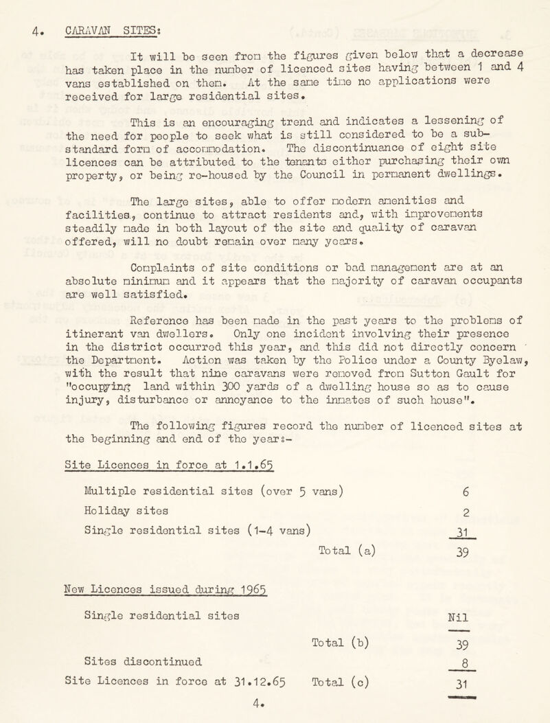 It will be seen from the figures given below that a decrease has taken place in the number of licenced sites having between 1 and 4 vans established on then# At the sane tine no applications were received for large residential sites* This is an encouraging trend and indicates a lessening of the need for people to seek what is still considered to be a sub- standard form of accomodation* The discontinuance of eight site licences can be attributed to the tenants either purchasing their own property* or being re-housed by the Council in permanent dwellings. The large sites* able to offer modern amenities and facilities.* continue to attract residents and* with improvements steadily made in both layout of the site and quality of caravan offered* will no doubt remain over many years* Complaints of site conditions or bad management are at an absolute minimum and it appears that the majority of caravan occupants are well satisfied. Reference has been made in the past years to the problems of itinerant van dwellers. Only one incident involving their presence in the district occurred this year* and this did not directly concern ' the Department. Action was taken by the Police under a County Byelaw* with the result that nine caravans were removed from Sutton Gault for ’’occupying land within 300 yards of a dwelling house so as to cause injury* disturbance or annoyance to the inmates of such house”. The following figures record the number of licenced sites at the beginning and end of the years- Site Licences in force at 1.1.65 Multiple residential sites (over 5 vans) 6 Holiday sites 2 Single residential sites (l-4 vans) 31 Total (a) 39 Hew Licences issued during 196*3 Single residential sites Nil Total (b) 39 Sites discontinued 8 Site Licences in force at 31*12.65 Total (c) 31 4.