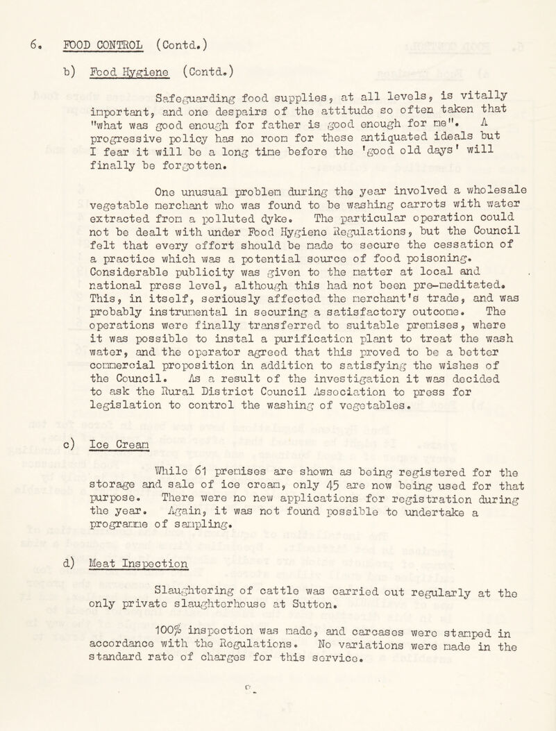b) Food Hygiene (Contd.) Safeguarding food supplies * at all levels * is vitally important9 and one despairs of the attitude so often taken that what was good enough for father is good enough for me. A progressive policy has no room for these antiquated ideals but I fear it will be a long time before the !good old daysr will finally be forgotten. One unusual problem during the year involved a wholesale vegetable merchant who was found to be washing carrots with water extracted from a polluted dyke. The particular operation could not be dealt with under Food Hygiene Regulations* but the Council felt that every effort should be made to secure the cessation of a practice which was a potential source of food poisoning. Considerable publicity was given to the matter at local and national press level* although this had not been pre-neditated. This * in itself* seriously affected the merchant’s trade * and was probably instrumental in securing a satisfactory outcome. The operations were finally transferred to suitable premises* where it was possible to instal a purification plant to treat the wash water* and the operator agreed that this proved to be a better commercial proposition in addition to satisfying the wishes of the Council. As a result of the investigation it was decided to ask the Rural District Council Association to press for legislation to control the washing of vegetables. c) Ice Cream While 61 premises are shown as being registered for the storage and sale of ice cream* only 45 are now being used for that purpose. There were no new applications for registration during the year. Again* it was not found possible to undertake a programme of sampling. d) Meat Inspection Slaughtering of cattle was carried out regularly at the only private slaughterhouse at Sutton. 100/S inspection was made* and carcases were stamped in accordance with the Regulations. Ho variations were made in the standard rate of charges for this service.
