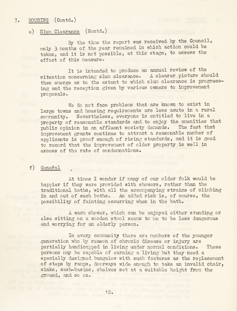 e) Slum Clearance (Contd.) By the tine the report was received by the Council? only 3 nonths of the year remained in which action could be taken? and it is not possible? at this stage? to assess the effect of this measure• It is intended to produce an annual review of the situation concerning slum clearance* A clearer picture should then emerge as to the extent to which slum clearance is progress- ing and the reception given by various owners to improvement proposals o We do not face problems that are known to exist in large towns and housing requirements are less acute in a rural community« Nevertheless ? everyone is entitled to live in a property of reasonable standards and to enjoy the amenities that public opinion in an affluent society demands* The fact that improvement grants continue to attract a reasonable number of applicants is proof enough of rising standards? and it is good to record that the improvement of older property is well in excess of the rate of condemnations* f) General At times I wonder if many of our older folk would be happier if they were provided with showers? rather than the traditional baths? with all the accompanying strains of climbing in and out of such baths* An added risk is? of course? the possibility of fainting occurring when in the bath. A warm shower? which can be enjoyed either standing or else sitting on a wooden stool seems to me to be less dangerous and worrying for an elderly person* In every community there are members of the younger generation who by reason of chronic disease or injury are partially handicapped in living under normal conditions* These persons may be capable of earning a living but they need a specially designed bungalow with such features as the replacement of steps by ramps? doorways wide enough to take an invalid chair? sinks? wash-basins? shelves set at a suitable height from the ground? and so on* 12*
