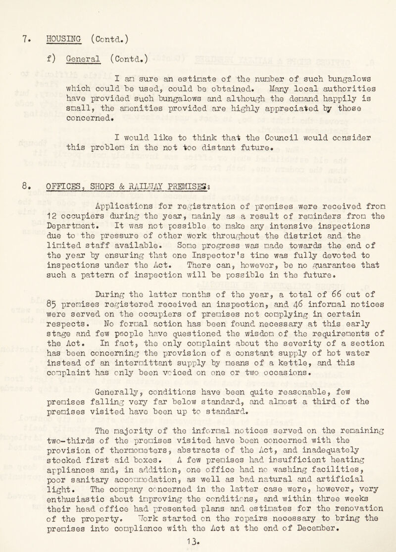 f) General (Contd.) I an sure an estimate of the number of such bungalows which could be used? could be obtained. Many local authorities have provided such bungalows and although the demand happily is snail? the amenities provided are highly appreciated by those concerned. I would like to think that the Council would consider this problem in the not too distant future. 8. OFFICES 9 SHOPS & RAILWAY PREMISESg Applications for registration of premises were received from 12 occupiers during the year? mainly as a result of reminders from the Department. It was not possible to make any intensive inspections due to the pressure of other work throughout the district and the limited staff available. Some progress was made towards the end of the year by ensuring that one Inspector's time was fully devoted to inspections under the Act. There can? however? be no guarantee that such a pattern of inspection will be possible in the future. During the latter months of the year? a total of 66 out of 85 premises registered received an inspection? and 46 informal notices were served on the occupiers of premises not complying in certain respects. No formal action has been found necessary at this early stage and few people have questioned the wisdom of the requirements of the Act. In fact? the only complaint about the severity of a section has been concerning the provision of a constant supply of hot water instead of an intermittent supply by means of a kettle? and this complaint has only been voiced on one or two occasions. Generally? conditions have been quite reasonable? few premises falling very far below standard? and almost a third of the premises visited have been up to standard. The majority of the informal notices served on the remaining two-thirds of the promises visited have boen concerned with the provision of thermometers? abstracts of the Act? and inadequately stocked first aid boxes. A few premises had insufficient heating appliances and? in addition? one office had no washing facilities? poor sanitary accommodation? as well as bad natural and artificial light. The company concerned in the latter case were? however? very enthusiastic about improving the conditions? and within three weeks their head office had presented plans and estimates for the renovation of the property. Fork started on the repairs necessary to bring the premises into compliance with the Act at the end of December.