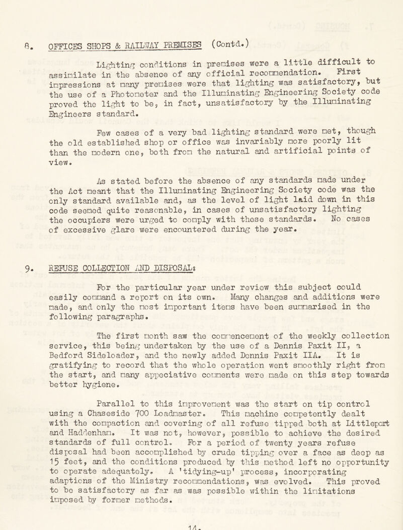 OFFICES SHOPS & RAILWAY PREMISES (Contcl.) Lighting conditions in premises were a little difficult to assimilate in the absence of any official recommendation* First impressions at many premises were that lighting was satisfactory? hut the use of a Photometer and the Illuminating Engineering Society.code proved the light to he9 in fact? unsatisfactory hy the Illuminating Engineers standard* Few cases of a very had lighting standard were met? though the old established shop or office was invariably more poorly lit than the modern one? both from the natural and artificial points of view* As stated before the absence of any standards made under the Act meant that the Illuminating Engineering Society code was the only standard available and? as the level of light laid down in this code seemed quite reasonable? in cases of unsatisfactory lighting the occupiers were urged to comply with these standards* No cases of excessive glare were encountered during the year* 9* RSRJSE COLLECTION AND LISPOSALg For the particular year under review this subject could easily command a report on its own* Many changes and additions were made? and only the most important items have been summarised in the fo11owing par agr aphs * The first month saw the commencement of the weekly collection service? this being undertaken by the use of a Dennis Paxit II? a Bedford Sideloader? and the newly added Dennis Paxit IIA* It is gratifying to record that the whole operation went smoothly right from the start? and many appeciative comments were made on this step towards better hygiene* Parallel to this improvement was the start on tip control using a Chaseside 700 Loadmaster* This machine competently dealt with the compaction and covering of all refuse tipped both at Littleporfc and Haddenham* It was not? however? possible to achieve the desired standards of full control« For a period of twenty years refuse disposal had been accomplished by crude tipping over a face as deep as 15 feet? and the conditions produced by this method left no opportunity to operate adequately* A ’tidying-up* process? incorporating adaptions of the Ministry recommendations? was evolved* This proved to be satisfactory as far as was possible within the limitations imposed by former methods. 1 A.