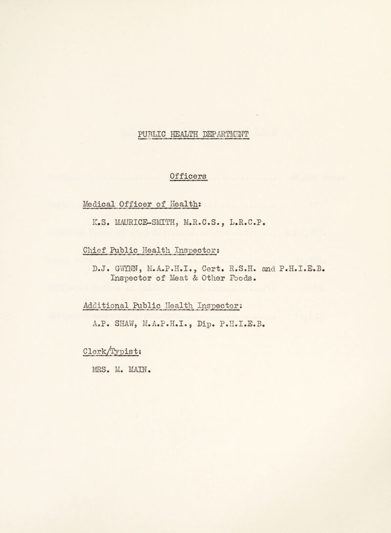 PUBLIC HEALTH DSPAETISTT Officers Medical Officer of Healths IC,S. MAURICE-SMITHj M.R.C.S.^ L.R.C.P, Chief Public Health Inspectors D.J. am<m, M.A.PJI.I.^ Cert. R.S.H. and P.H.I.E.B. Inspector of Meat Sc, Other Poods* Additional Public Health Inspectors A*P. SHAW, M.A.P*H.I., Lip. P.II.I.E.B. o o MS. M. liABT
