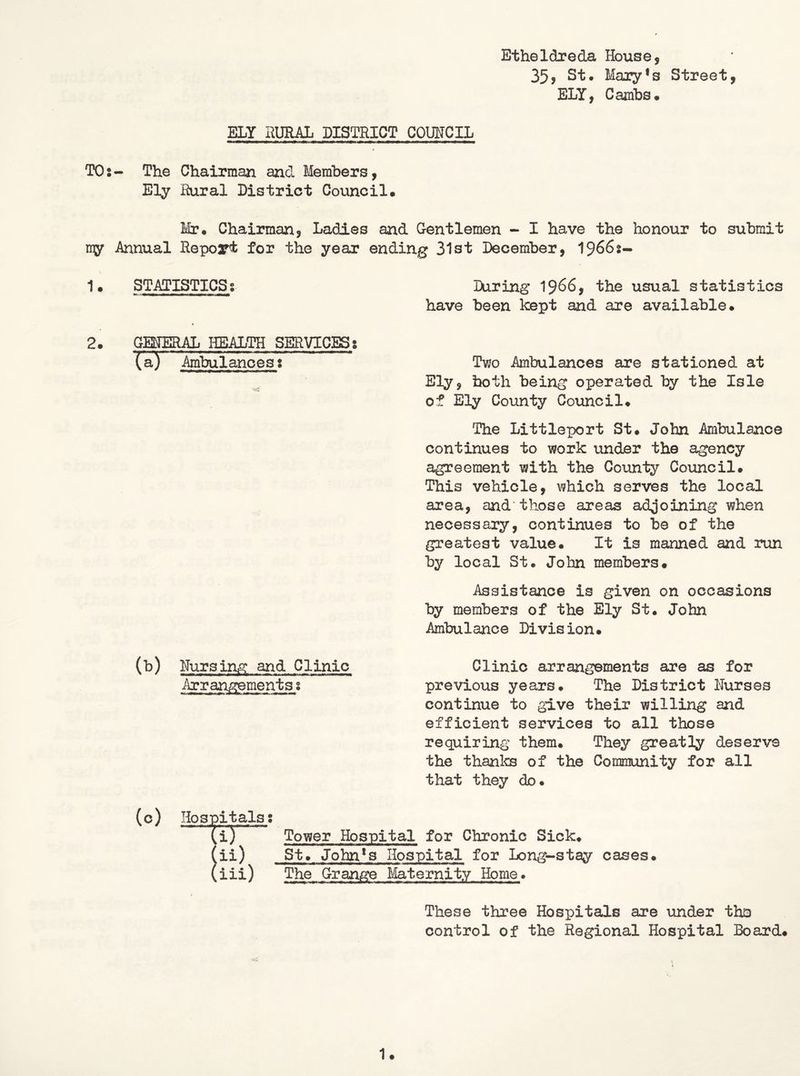 Etheldreda House, 35j St. Mary*8 Street, ELY, CajnlDS* ELY RURAL DISTRICT COUNCIL TO2- The Chairman and Members, Ely Rural District Council, Mir* Chairman, Ladies and Gentlemen - I have the honour to submit ny Annual Report for the year ending 31st December, 19662- 1* STATISTICS8 Hiring' 1966, the usual statistics have been kept and are available* 2. GEipRAL HEALTH SERVICES 8 (a^ AmWlances2 Two Ambulances are stationed at Ely, both being operated by the Isle of Ely County Council* The Littleport St* John Ambulance continues to work under the agency agreement with the County Council. This vehicle, which serves the local area, and'those areas adjoining when necessary, continues to be of the greatest value* It is manned and run by local St* John members. Assistance is given on occasions by members of the Ely St. John Ambulance Division. (b) Hursing and Clinic Clinic arrangements are as for Arrangements2 previous years* The District Nurses continue to give their willing and efficient services to all those requiring them* They greatly deserve the thanks of the Community for all that they do. (0) Hospitals 2 (i) ^ Tower Hospital for Chronic Sick* (ii) St* John*3 Hospital for Long-stay cases. (iii) The Grange Maternity Home. These three Hospitals are under the control of the Regional Hospital Board.