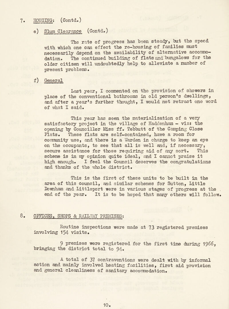 e) Slum Clearance (Contd#) The rate of progress has hoen steady^ hut the speed with which one can effect the re-housing of families must necessarily depend on the availability of alternative accommo- dation. The continued building of flats and bungalows for the older citizen will undoubtedly help to alleviate a number of present problems* f) General Last year, I commented on the provision of showers in place of the conventional bathrooms in old person’s dwellings^ and after a year’s further thought, I would not retract one word of what I said.* This year has seen the materialization of a very satisfactory project in the village of Hadd.enham - vizs the opening by Councillor Miss ff. Tebbutt of the Camping Close Plats* These flats are self-contained, have a room for coim-flunity use, and there is a Warden in charge to keep an eye on the occupants, to see that all is well and, if necessary, secure assistance for those requiring aid of any sort* This scheme is in riy opinion quite ideal, and I cannot praise it high enough* I feel the Council deserves the congratulations and thanks of the \i;hole district* This is the first of these units to be built in the area of this council, and similar schemes for Sutton, Little Lownham and Littleport were in various stages of progress at the . end of the year* It is to be hoped that many others will follow* t 8* OFFICES, SHOPS & RiOlLWAY PREMSESg Routine inspections were made at 73 registered premises involving 154 visits* 9 premises were registered for the first time during 19^6, bringing the district total to 94* A total of 37 contraventions were dealt with by informal action and mainly involved heating facilities, first aid provision and general cleanliness of sanitary accommodation*