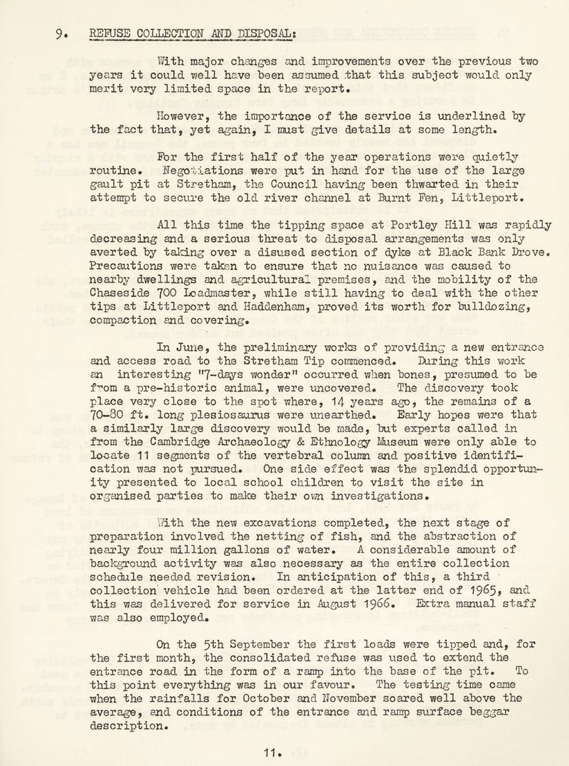 9. RSRJSB COLLECTION MD DISPOSALS With major changes and improvements over the previous ti/^o years it could 'well have been assumed that this subject would only merit very limited space in the report* However, the importance of the service is underlined by the fact that, yet again, I must give details at some length* For the first half of the year operations were quietly routine* Negotiations were put in hand for the use of the large gault pit at Stretham, the Council having been thwarted in their attempt to secure the old river channel at Burnt Pen, Littleport. All this time the tipping space at Portley Hill was rapidly decreasing and a serious threat to disposal arrangements was only averted by talcing over a disused section of dyke at Black Bank Drove* Precautions were taken to ensure that no nuisance was caused to nearby dwellings and agricultural premises, and the mobility of the Chaseside ^00 Loadmaster, while still having to deal with the other tips at Littleport and. Haddenham, proved its worth for bulldozing, compaction and covering* In June, the preliminary works of providing a new entrance and access road to the Stretham Tip commenced* During this work an interesting ”7-days wonder” occurred when bones, presumed to be f^om a pre-historic animal, were uncovered* The discovery took place very close to the spot where, 14 years ago, the remains of a 70~80 ft* long plesiosaurus were unearthed* Early hopes were that a similarly large discovery would be made, but experts called in from the Cambridge Archaeology & Ethnology I4iseum were only able to locate 11 segments of the vertebral column and positive identifi- cation was not pursued* One side effect was the splendid opportun- ity presented to local school children to visit the site in organised parties to make their own investigations* I7ith the new excavations completed, the next stage of preparation involved the netting of fish, and the abstraction of nearly four million gallons of water, A considerable amount of background activity was also necessary as the entire collection schedule needed revision* In anticipation of this, a third ' collection' vehicle had been ordered at the latter end of 19^5? this was delivered for service in August 1966* Extra manual staff was also employed* On the 5'th September the first loads were tipped and, for the first month, the consolidated refuse was vised to extend the entrance road in the form of a ramp into the base of the pit. To this point everything was in our favour* The testing time came when the rainfalls for October and November soared well above the average, and conditions of the entrance and ramp surface beggar description* 11*
