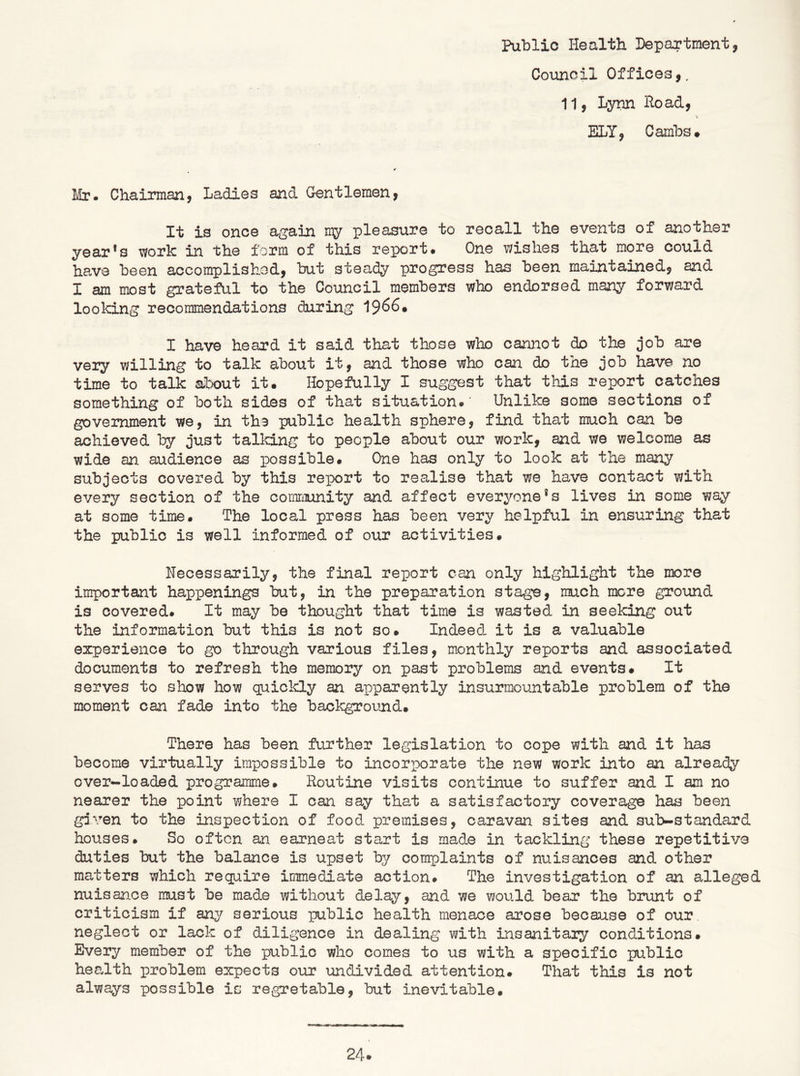 Public Health Department, Council Offices,. 11, Lynn Hoad, ELY, Cambs# Mr. Chairman, Ladies and G-entlemen, It is once again my pleasure to recall the events of another year*s work in the form of this report* One wishes that more could have been accomplishod, but steady progress has been maintained, and I am most grateful to the Council members who endorsed many forward looking recommendations during 1^66» I have heard it said that those who cannot do the job are very willing to talk about it, and those who can do the job have no time to talk about it. Hopefully I suggest that this report catches something of both sides of that situation.' Unlike some sections of government we, in the public health sphere, find that much can be achieved by just talking to people about our work, and we welcome as wide an audience as possible* One has only to look at the many subjects covered by this report to realise that we have contact with every section of the corariTunity and affect everyone *s lives in some way at some time. The local press has been very helpful in ensuring that the public is well informed of our activities* necessarily, the final report can only highlight the more important happenings but, in the preparation stage, much mere ground is covered* It may be thought that time is wasted in seeking out the information but this is not so. Indeed- it is a valuable experience to go through various files, monthly reports and associated documents to refresh the memory on past problems and events. It serves to show how quiclcly an apparently insurmountable problem of the moment can fade into the background. There has been further legislation to cope with and it has become virtually impossible to incorporate the new work into an already over-loaded programme* Routine visits continue to suffer and I am no nearer the point where I can say that a satisfactory coverage has been gjven to the inspection of food premises, caravan sites and sub-standard houses* So often an earneat start is made in tackling these repetitive duties but the balance is upset by complaints of nuisances and other matters which require immediate action* The investigation of an adleged nuisance must be made without delay, and we would bear the brunt of criticism if any serious public health menace arose because of our neglect or lack of diligence in dealing with insanitary conditions. Every member of the public who comes to us with a specific public health problem expects our undivided attention. That this is not always possible is regretable, but inevitable*