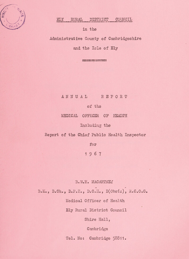 SLY RURAL DISTRICT COURGIL — Ml—iii-Mii»Mi .twnipiiii^iiM—Xiniji W1I MUTM aiiiii—»ii«'I -•■-■mTfrrmiTT—11— in the Administrative County of Cambridgeshire and the Isle of Ely A R IT u A L REPORT of the IIEDICAL OPPICER CP REi\LTH Including the Report of the Chief Public Health Inspector for 1967 B.W.M. MACARTNEf B.M,, 3.Ch., D.P.II., D.C.II., DCObs^Oj H.C.O.G. Medical Officer of Health * Ely Rural District Council Shire Hall 5 Cambridge Telp Nos Cambridge 5^811*