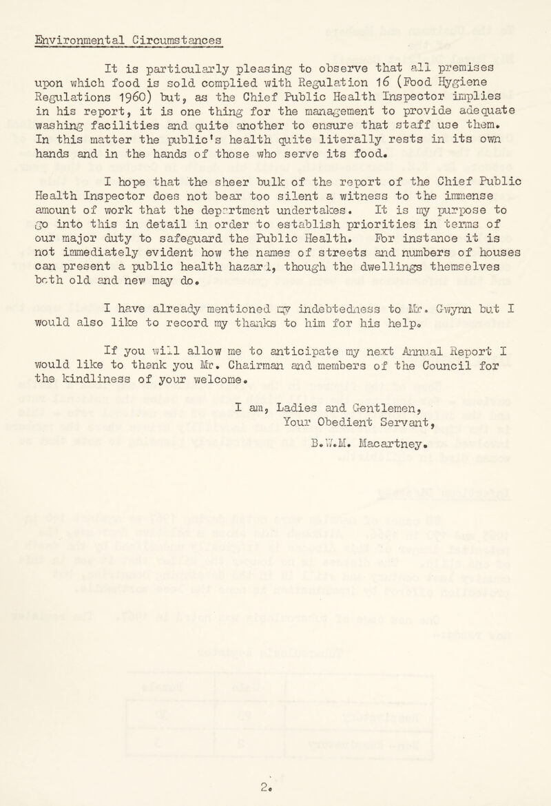 Environmental Circumstances It is particularly pleasing to observe that all premises upon vjhich food is sold complied vath Regulation 16 (Food Hygiene Regulations 196O) butj as the Chief Public Health Inspector implies in his report, it is one thing for the management to provide adequate mashing facilities and quite another to ensure that staff use them. In this matter the public’s health quite literally rests in its own hands and in the hands of those who serve its food. I hope that the sheer bulk of the report of the Chief Public Health Inspector does not bear too silent a vi/itness to the immense amount of work that the department undertakes. It is my jRi-pose to go into this in detail in order to establish priorities in terms of our major duty to safeguard the Public Health. For instance it is not immediately evident how the names of streets and numbers of houses can present a public health hazard, though the dwellings themselves both old and new may do. I have already mentioned ig? indebtediiess to lie. G-Ys/ynn but I would also like to record my thanks to him for his help© If you will allow me to anticipate my next Aniiual Report I Y/ould like to thank you Mr. Chairman and members of the Council for the kindliness of your welcome. I am, Lad.ies and Gentlemen, Your Obedient Servant, B.GoM. Macartney.