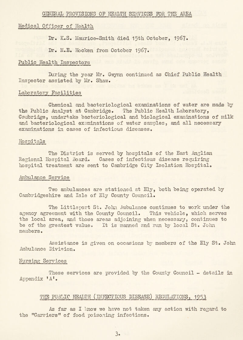 GMERAL PROVISIOIIS OF HE/iLTH SSIWICES FOR THE AREA Medical Officer of Health Dr. K.S. Maurice-Smith died 15'th October, 1967* Dr. M.Eo Hocken from October 19^7* Public Health Inspectors During the year* Eh?. Gwynn continued as Chief Public Health InsiDector assisted by Mr. Shavi/. Laboratory Facilities Chemical and bacteriological examinations of water are made by the Public Malyst at Cambridge. The Public Health Laboratory, Cambridge, undertake bacteriological and biological exaPxiinations of milk and bacteriological examinations of water samples, and all necessary examinations in cases of infectious diseases. Hospatals 111 Winlli I The District is served by hospitals of the East Anglian Regional Hospital Board. Cases of infectious disease requiring hospital treatment are sent to Cambridge City Isolation Hospitalo Ambulance Service Two ambulances are stationed ad Ely, both being operated by Cambridgeshire and Isle of Sly County Council. The Littleport St. John Ambulance continues to work under the agency agreement with the County Council. This vehicle, which serves the local area, and those areas adjoining when necessary, continues to be of the greatest value. It is m.anned and run by local St. Jolm members• Assistance is given on occasions by members of the Ely St. John Ambulance Division. Hursing Services These services are provided 1:^ the County Council - details in Appendix ’A*. THE PUBLIC HEALTH (IHEBCTIQUS DISEASE) REGULATIOHS, 1953 As far as I Inow we have not taken any action with regard, to the Carriers” of food, poisoning infections. 3o