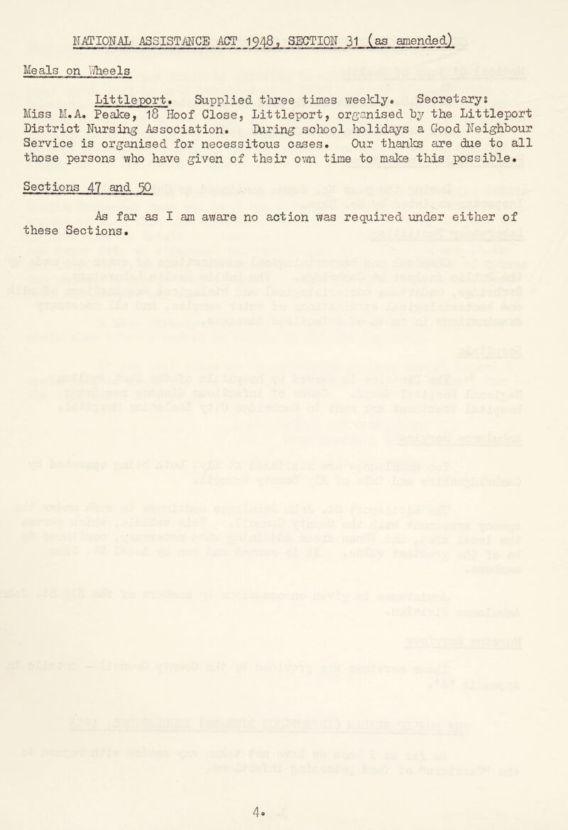 Meals on wlieels Supplied tliree times weelclye Secretary Miss M*A* PeaJce, 18 Hoof Closej Littleport, organised by the Littleport District Nursing Association® During school holidays a Good Neighbour Service is organised for necessitous cases. Our thanks are due to all those persons who have given of their own time to make this possible. Sections 47 and 50 As far as I am aware no action was required under either of these Sections. 4o