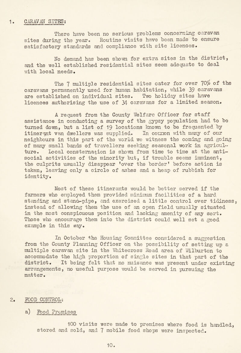 There have been no serious problems concerning caravan sites during the year® Routine visits have been made to ensure satisfactory standards and compliance with site licences. ITo demand has been shown for extra sites in the district j and the well established residential sites seem adequate to deal with local needs# The 7 multipin residential sites cater for over ^Ofo of the caravans permanently used for human habit at ion? while 39 caravans are established on individual sites. Tvn holiday sites have licences authorising the use of 34 caravans for a limited season. A request from the County Welfare Officer for staff assistance in conducting a survey of the gypsy poipulation had to be turned down? but a list of 19 locations known to be frequented, by itinerant van dwellers was supplied. In comon with many of our neighbours in this part of the world vi/e witness the coming and going of many small band^ of travellers seeking seasonal work in agricul- ture. Local consternation is shown from time to time at the anti- social activities of the minority but3 if trouble seems imminent3 the culprits usually disappear ^over the border’ before action is taken? leaving only a circle of ashes and a heap of rubbish for identity. Most of these itinerants would be better served if the farmers who employed them provided minimum facilities of a hard standing and. stand-pipe, and exercised, a little control over tidiness, instead of allowing them the use of an open field usually situated in the most conspicuous position and lacking amenity of any sort. Those who encourage them into the district could, well set a good example in this way. In October the Housing Committee considered a suggestion from the County Planning Officer on the possibility of setting up a multiple caravan site in the Miitecross Road area of Wilburton to accommodate the high proportion of single sites in that part of the district. It being felt that no nuisance was present under existing arrangements 3 no useful puripose would be served in pursuing the matter. 2# POOD GOHTROLs laiy—-■lan-.MTT——.^nrrt*—rarwr -r-mm a) Food- Premises 100 visits were made to premises where food is handled, stored and sold, and 7 mobile food shops were inspected. 10.