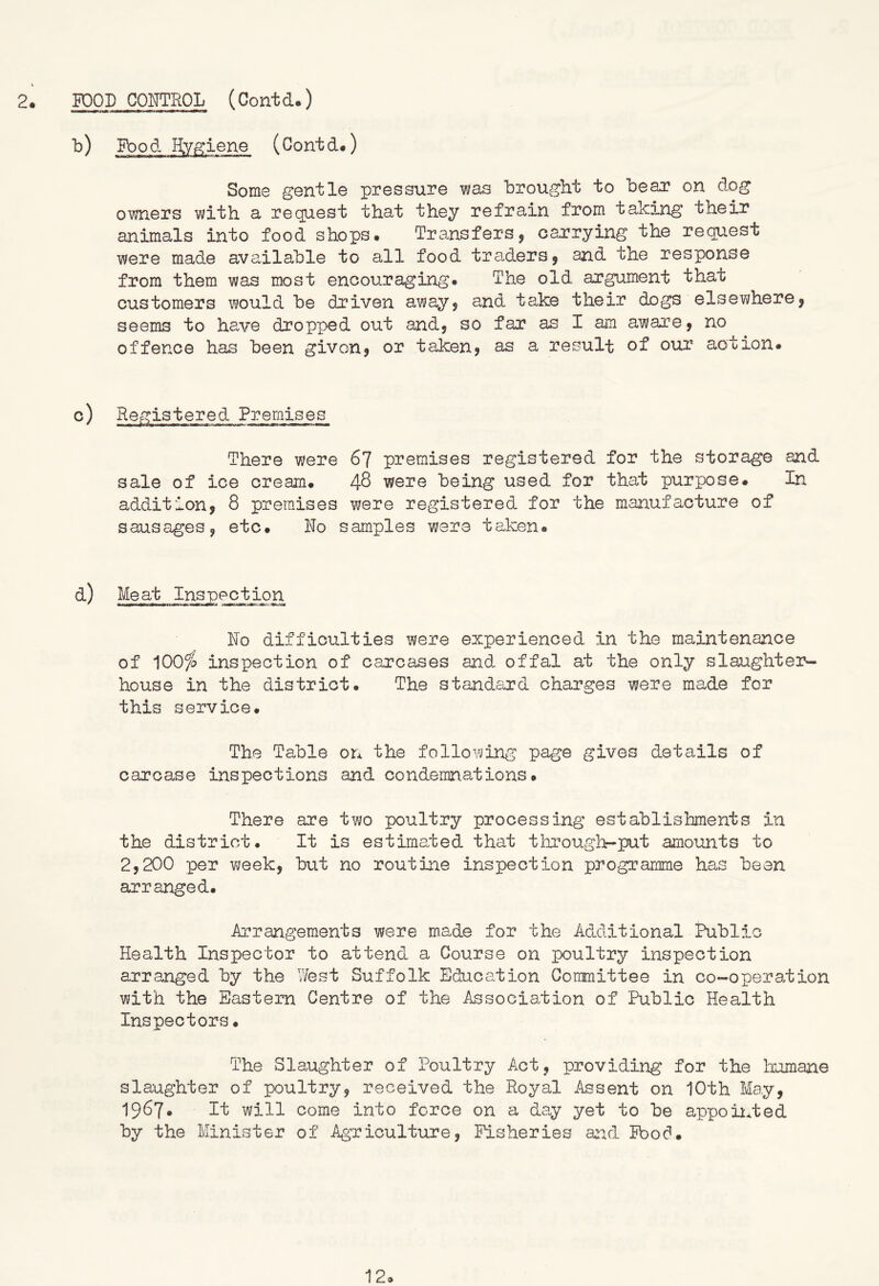 2. POOD COITTROL (Contd.) Pbod Ryffiene (Contd.) Some gentle pressure was brought to bear on dog owners with a request that they refrain from taking their animals into food shops# Transfers, car'rying the request were made available to all food tra^ders^ and the response from them was most encouraging# The old argument that customers would be driven away, and take their dogs elsewhere^ seems to have dropped out andy so far as I am awarey no offence has been given? or taken? as a result of our action# c) Registered Premises There were 67 premises registered for the storage and sale of ice cream# 48 were being used for that purpose# In addition? 8 premises were registered for the manufacture of sausages? etc# Do samples were taken® Meat Inspection Do difficulties were experienced in the maintenance of 100^0 inspection of carcases and offal at the only slaughte3>- house in the district# The standeird charges were made for this service. The Table on the following page gives details of carcase inspections and condemnations# There are two poultry processing establishments in the district# It is estimated that through-put amounts to 2,200 per week? but no routine inspection programme has been arranged# Arrangements were made for the Additional Public Health Inspector to attend a Course on poultry inspection arranged by the West Suffolk Education Committee in co-operation with the Eastern Centre of the Association of Public Health Inspectors # The Slaughter of Poultry Act? providing for the humane slaughter of poultry? received the Royal Assent on 10th May? 1967# It will come into force on a day yet to be appolifted by the Minister of Agricultixre? Fisheries a:ad Food# 12®