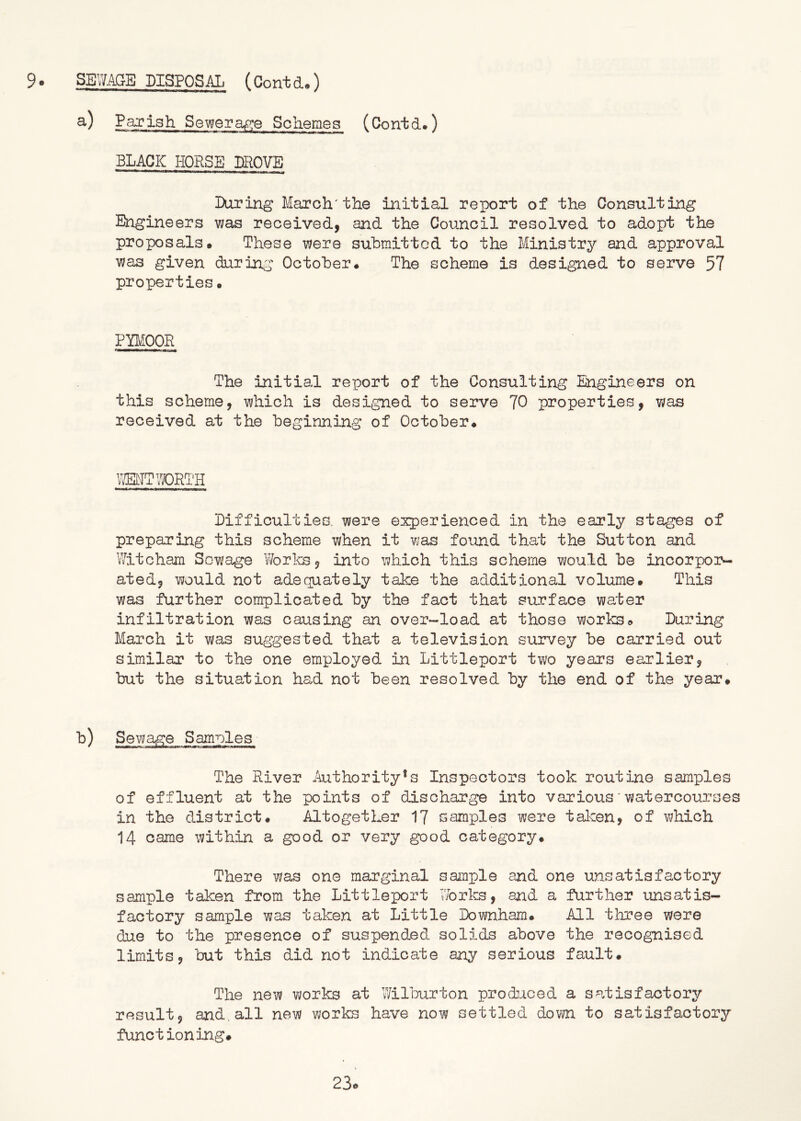 Sewerage Schemes (Contd.) BLACK HORSE lEOVE Luring March'the iiiitial report of the Consulting Engineers was received, and the Council resolved to adopt the proposals* These were submitted to the Ministry and approval was given during October* The scheme is designed to serve 57 properties• PBIOOR The initial report of the Consulting Engineers on this scheme, which is designed to serve 70 properties, was received at the beginning of October* MT WORTH Lifficulties. were experienced in the early stages of preparing this scheme when it was found that the Sutton and Witcham Sewage Works, into which this scheme would be incorpor- ated, would not adequately take the additional volume. This was further complicated by the fact that surface water infiltration was causing an over-load at those works* Luring March it was suggested that a television survey be carried out similar to the one employed in Littleport two years earlier, but the situation had not been resolved by the end of the year* '^) Sewage Samples The River ihithority*s Inspectors took routine samples of effluent at the points of discharge into various' watercourses in the district. Altogether 17 samples were tal-cen, of which 14 came within a good or very good category* There was one marginal sanple and one unsatisfactory sample taken from the Littleport Worlcs, and a further unsatis- factory sample was taken at Little Lownham* All three were due to the presence of suspended solids above the recognised limits, ’but this did not indicate any serious fault* The new works at Wilburton produced a satisfactory result, and.all new works have now settled down to satisfactory functioning.