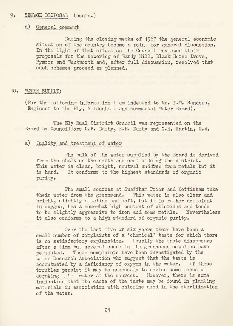 d) G eneral coinment During* the closing Viieoks of 19^7 the general economic situation of the country hecame a point for general discussion* In the light of that situation the Council reviewed their proposals for the sewering of Wardy Hilly Black Horse Drove, Pymoor and Went¥;orth and, after full discussion, resolved that such schemes proceed as planned* 10* y/ATER SUPPLY! (ibr the following information I am indebted to lUr. P*W. Sanders, Engineer to the Ely, Mildenhall and Hevmarket Water Board)* The Sly Rual District Council was represented on the Board by Councillors C,B* Darby, K«E« Darby and C*H* Martin, M.A* a) Quality and treatment of water The bulk of the water supplied by the Board is derived from the chalk on the north'and east side of the district. This water is clear, bright, neutral andfree from metals but it is hard. It conforms to the highest standards of organic purity. The small sources at Swaffhara Prior and Bottisham take their water from the greensand. This water 3.s also clear and bright, slightly alkaline and. soft, but it is rather deficient in oxygen, hcas a somewhat high content of chlorides and. tezids to be slightly aggi’essive to iron and some metals* Nevertheless it also conforms to a high standard of organic purity* Over the last five or six years there have been a small number of complaints of a * chemical* taste for wfhich there is no satisfactory explanation. Usually the taste disappears after a time but several cases in the greensand supplies have persisted. These complaints have been investigated by the Water Research Association who suggest that the taste is accentuated by a deficiency of oxygen in the water. If these troubles persist it may be necessai'y to d.evise some means of aerating t^ - water at the sources. However, there is some indication that the cause of the taste may be foxmd in plumbing materials in association with chlorine used in the sterilization of the water.