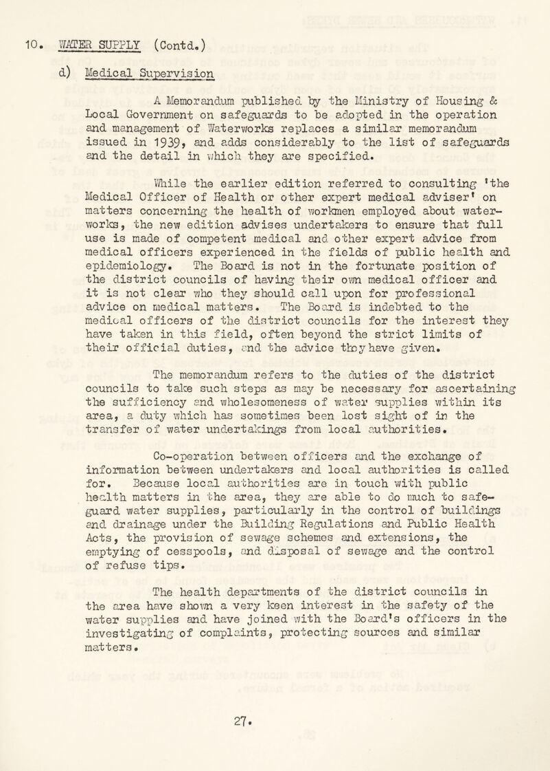 d) Medical Supervision A Memorandum published by the Ministry of Housing & Local Government on safeguards to be adopted in the operation and management of Waterworks replaces a similar memorandum issued in 1939? adds considerably to the list of safeguards and the detail in which they are specified. Wlaile the earlier edition referred to consulting *the Medical Officer of Health or other expert medical adviser* on matters concerning the health of Y>;orkmen employed about water- worlcs, the new edition 9-dvises undertakers to ensure that full use is made of competent medical and other expert advice from medical officers experienced in the fields of public health and epidemiology. The Board is not in the fortunate position of the district councils of having their om medical officer and it is not clear who they should call upon for professional advice on medical matters. The Board is ind-ebted to the medical officers of the district councils for the interest they have taken in this field, often beyond the strict limits of their official duties, and the advice they have given. The memorandum refers to the duties of the district councils to take such steps as may be necessary for ascertaining the sufficiency and wholesoraeness of water supplies within its area, a duty which has sometimes been lost sight of in. the transfer of water undertakings from local authorities. Co-operation between officers and the exchange of information between und.ertakers and local authorities is called for. Because local authorities are in touch with public health matters in the area, they are able to do much to safe- guard water supplies, particula,rly in the control of buildings and drainage und^er the Building Regulations and Public Health Acts, the provision of sewage schemes and extensions, the emptying of cesspools, and ddsposal of sewage and the control of refuse tips. The health departments of the district councils in the area have sho\?vn a very keen interest in the safety of the water supplies and have joined with the Board’s officers in the investigating of complaints, protecting sources and similar matters.