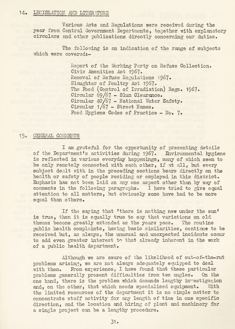 M. IJSCISLATIO^T MD LITER/^TURE Various Acts and Hegulations were received during the year from Central Government Departments, together with explanatory circulars and other publications directly concerning our duties* The following is an indication of the range of subjects which were covereds- Report of the Working Party on Refuse Collection<» Civic Amenities Act 1967* Removal of Refuse Regulations 196?* Slaughter of Poultry Act 1967* The Pbod (Control of Irradiation) Regs. 1967* Circular 69/67 - Slum Clearance. Circular 40/67 - Rational Water Safety. Circular 1/67 - Street Names. Pood. Hygiene Codes of Practice - No. 7* 15« GENERAL COMMENTS I am grateful for the opportunity of presenting details of the Department's activities during 1967*' Environmental hygiene is reflected in various everyday happenings, many of which seem to be only remotely connected with each other, if at all, but every subject dealt with in the preceding sections bears directly on the health or safety of people residing or employed in this district. Emphasis has not been laid on a^ny one aspect other than by way of comments in the following paragraplas. I have tried to give equal attention to all matters, but obviously some have had to be more equal than others. If the sa5^ing that * there is nothing new under the sun’ is true, then it is equally true to say that variations on old themes become greatly extended as the years pass. The routine public health complaints, having basic similarities, continue to be received but, as always, the unusual and imexpected incidents occur to add even greater interest to that already inherent in the work of a public health department. Although we are aware of the likelihood of out-of-the-rut problems arising, we are not always adequately equipped to deal with them. Prom exx-erience, I have found that these particular problems generally present difficulties from two angles. On bhe one hand, there is the problem which demandB lengthy in^’^estigation and, on the other, that which needs specialised equipment. ?/ith the limited resources of the department it is no simple matter to concentrate staff activity for any length of tinie in one specific direction, and the location and hiring of plant and machinery for a single project can be a lengthy procedure.