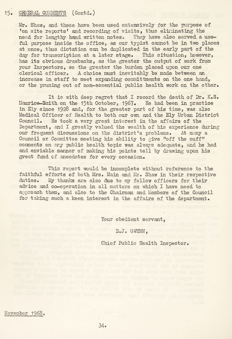 Mr* Shaw, and these have iDeen used extensively for the purpose of 'on site reports* and recording of visits, thus elininating the need for lengthy hand written notes* They have also served a use- ful purpose inside the office, as our typist cannot he in two places at once, thus dictation can he duplicated in the early part of the day for transcription at a later stage. This situation, however, has its obvious drawbacks, as the greater the output of work from your Inspectors, so the greater the burden placed upon our one clerical officer. A choice must inevitably be made between an ' increase in staff to meet expanding committments on the one hand, or the pruning out of non-essential public health work on the other. It is with d-eep regret that I,record the death of Dr. K.S. Maurice-Smith on the 15th October, 1967* He had been in practice in Ely since 1928 and, for the greater part of his time, was also Medical Officer of Health to both our own and the Ely Urban District Council. He took a very great interest in the affairs of the Department, and I greatly valued the wealth of his experience during our frequent discussions on the district's problems. At many a Council or Committee meeting his ability to give ”off the cuff'* coirments on ary public health topic was always adequate, and he had and enviable manner of making his points tell by drawing upon his great fund cf anecdotes for every occasion. This report would be incomplete without reference to the faithful efforts of both LIrs. Main and. LIr. Shaw in their respective duties. My thanlcs are also due to my fellow officers for their advice and co-operation in all matters on Mhlch I have need to apx)roach them, and also to the Chairman and Members of the Council for taking such a keen interest in the affairs of the department. Your obedient servant, D.J. GV/YM, Chief Public Health Inspector. November 1968.