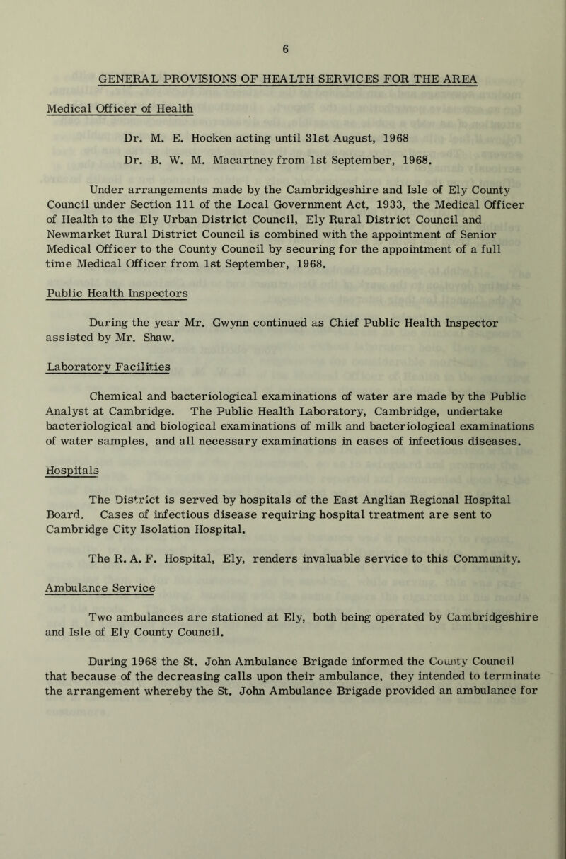 GENERAL PROVISIONS OF HEALTH SERVICES FOR THE AREA Medical Officer of Health Dr. M. E. Hocken acting until 31st August, 1968 Dr. B. W. M. Macartney from 1st September, 1968. Under arrangements made by the Cambridgeshire and Isle of Ely County Council under Section 111 of the Local Government Act, 1933, the Medical Officer of Health to the Ely Urban District Council, Ely Rural District Council and Newmarket Rural District Council is combined with the appointment of Senior Medical Officer to the County Council by securing for the appointment of a full time Medical Officer from 1st September, 1968. Public Health Inspectors During the year Mr. Gwynn continued as Chief Public Health Inspector assisted by Mr. Shaw. Laboratory Facilities Chemical and bacteriological examinations of water are made by the Public Analyst at Cambridge. The Public Health Laboratory, Cambridge, undertake bacteriological and biological examinations of milk and bacteriological examinations of water samples, and all necessary examinations in cases of infectious diseases. Hospitals The District is served by hospitals of the East Anglian Regional Hospital Board. Cases of infectious disease requiring hospital treatment are sent to Cambridge City Isolation Hospital. The R. A. F. Hospital, Ely, renders invaluable service to this Community. Ambulance Service Two ambulances are stationed at Ely, both being operated by Cambridgeshire and Isle of Ely County Council. During 1968 the St. John Ambulance Brigade informed the County Council that because of the decreasing calls upon their ambulance, they intended to terminate the arrangement whereby the St. John Ambulance Brigade provided an ambulance for