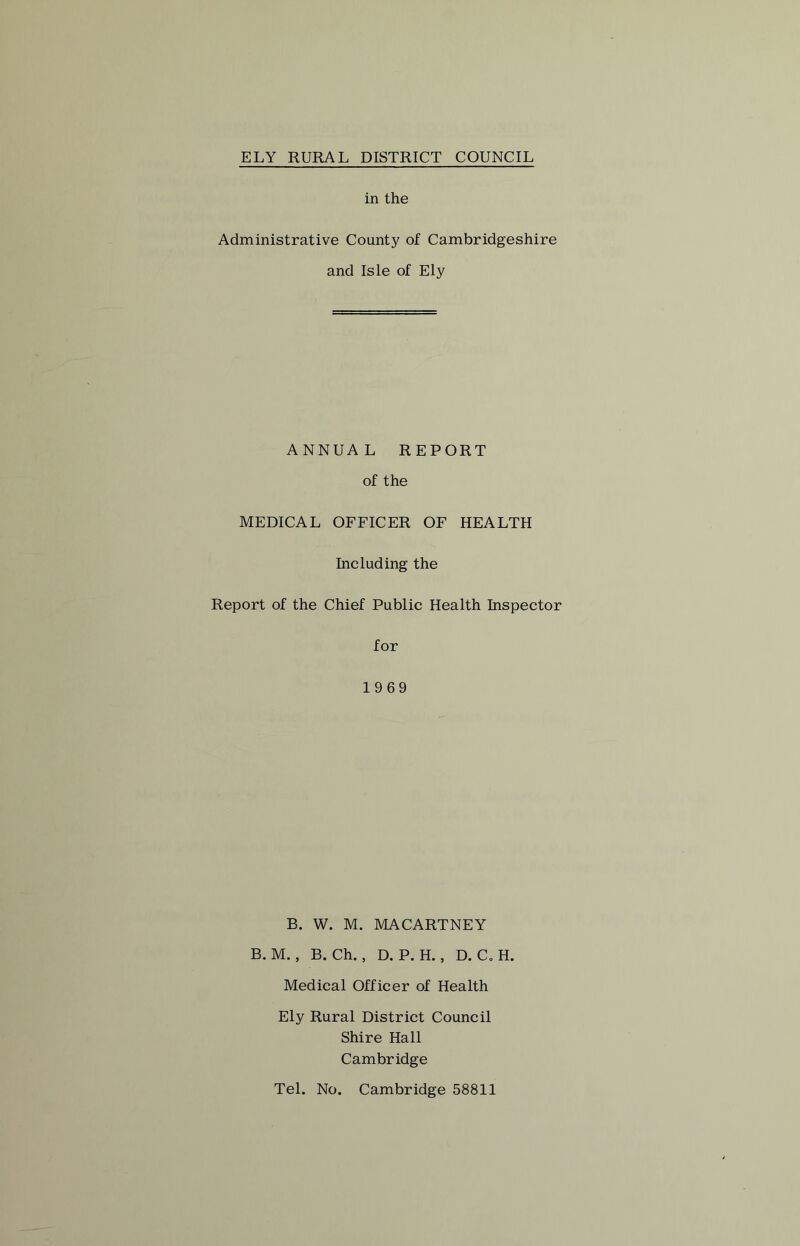in the Administrative County of Cambridgeshire and Isle of Ely ANNUAL REPORT of the MEDICAL OFFICER OF HEALTH Including the Report of the Chief Public Health Inspector for 1969 B. W. M. MACARTNEY B. M., B. Ch., D. P. H., D. C.H. Medical Officer of Health Ely Rural District Council Shire Hall Cambridge Tel. No. Cambridge 58811