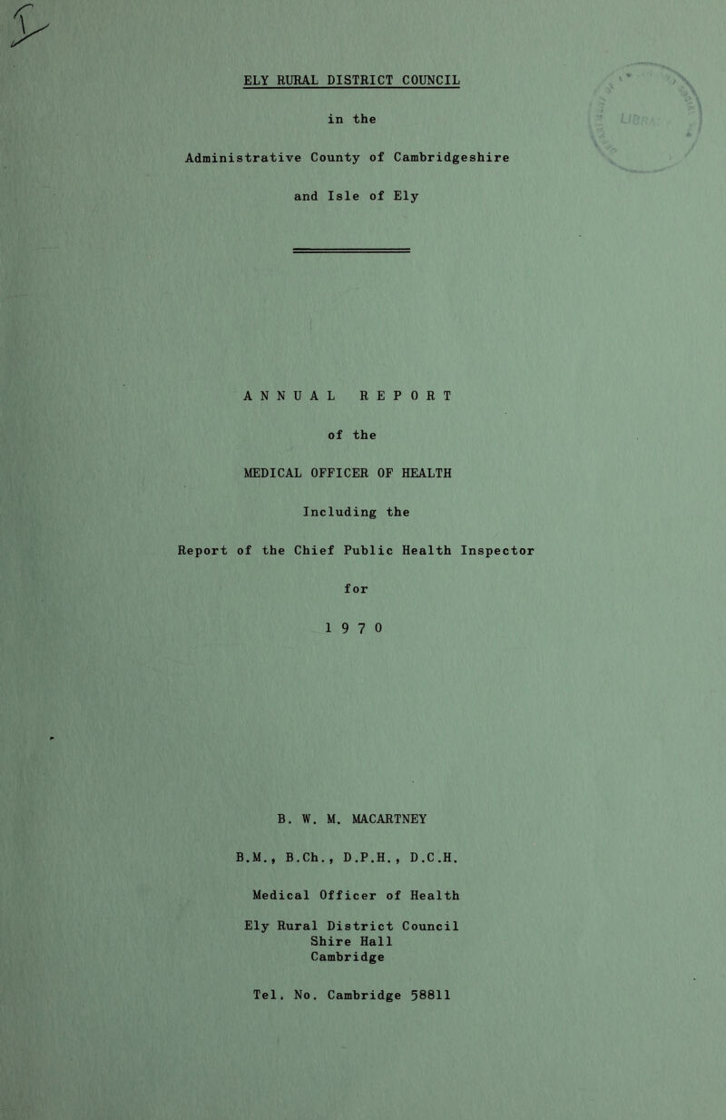 in the Administrative County of Cambridgeshire and Isle of Ely ANNUAL REPORT of the MEDICAL OFFICER OF HEALTH Including the Report of the Chief Public Health Inspector for 19 7 0 B. W. M. MACARTNEY B.M., B.Ch., D.P.H., D.C.H. Medical Officer of Health Ely Rural District Council Shire Hall Cambridge