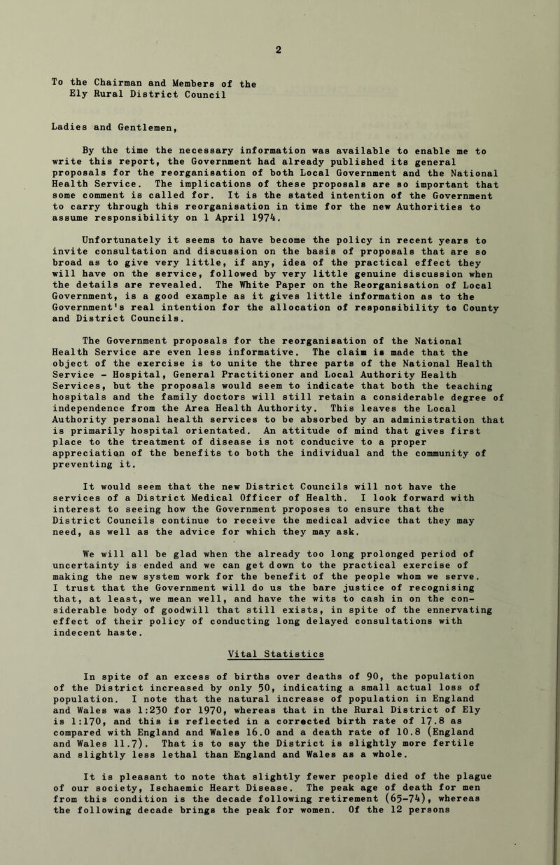 To the Chairman and Members of the Ely Rural District Council Ladies and Gentlemen, By the time the necessary information was available to enable me to write this report, the Government had already published its general proposals for the reorganisation of both Local Government and the National Health Service. The implications of these proposals are so important that some comment is called for. It is the stated intention of the Government to carry through this reorganisation in time for the new Authorities to assume responsibility on 1 April 1974. Unfortunately it seems to have become the policy in recent years to invite consultation and discussion on the basis of proposals that are so broad as to give very little, if any, idea of the practical effect they will have on the service, followed by very little genuine discussion when the details are revealed. The White Paper on the Reorganisation of Local Government, is a good example as it gives little information as to the Government's real intention for the allocation of responsibility to County and District Councils. The Government proposals for the reorganisation of the National Health Service are even less informative. The claim is made that the object of the exercise is to unite the three parts of the National Health Service - Hospital, General Practitioner and Local Authority Health Services, but the proposals would seem to indicate that both the teaching hospitals and the family doctors will still retain a considerable degree of independence from the Area Health Authority. This leaves the Local Authority personal health services to be absorbed by an administration that is primarily hospital orientated. An attitude of mind that gives first place to the treatment of disease is not conducive to a proper appreciation of the benefits to both the individual and the community of preventing it. It would seem that the new District Councils will not have the services of a District Medical Officer of Health. I look forward with interest to seeing how the Government proposes to ensure that the District Councils continue to receive the medical advice that they may need, as well as the advice for which they may ask. We will all be glad when the already too long prolonged period of uncertainty is ended and we can get down to the practical exercise of making the new system work for the benefit of the people whom we serve. I trust that the Government will do us the bare justice of recognising that, at least, we mean well, and have the wits to cash in on the con- siderable body of goodwill that still exists, in spite of the ennervating effect of their policy of conducting long delayed consultations with indecent haste. Vital Statistics In spite of an excess of births over deaths of 90, the population of the District increased by only 50, indicating a small actual loss of population. I note that the natural increase of population in England and Wales was 1:230 for 1970, whereas that in the Rural District of Ely is 1:170, and this is reflected in a corrected birth rate of 17.8 as compared with England and Wales 16.0 and a death rate of 10.8 (England and Wales 11.7). That is to say the District is slightly more fertile and slightly less lethal than England and Wales as a whole. It is pleasant to note that slightly fewer people died of the plague of our society. Ischaemic Heart Disease. The peak age of death for men from this condition is the decade following retirement (65-74), whereas the following decade brings the peak for women. Of the 12 persons