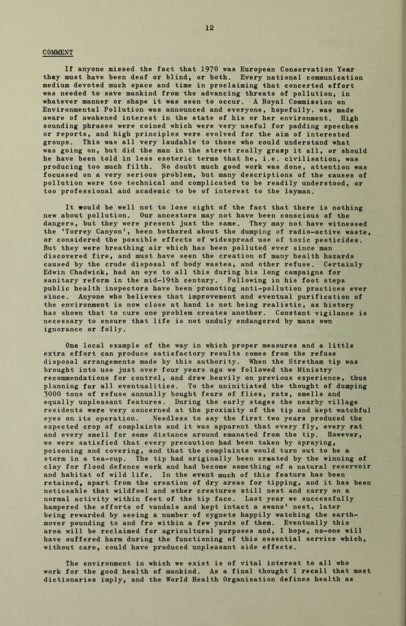 COMMENT If anyone missed the fact that 1970 was European Conservation Year they must have been deaf or blind, or both. Every national communication medium devoted much space and time in proclaiming that concerted effort was needed to save mankind from the advancing threats of pollution, in whatever manner or shape it was seen to occur, A Royal Commission on Environmental Pollution was announced and everyone, hopefully, was made aware of awakened interest in the state of his or her environment. High sounding phrases were coined which were very useful for padding speeches or reports, and high principles were evolved for the aim of interested groups. This was all very laudable to those who could understand what was going on, but did the man in the street really grasp it all, or should he have been told in less esoteric terms that he, i.e. civilisation, was producing too much filth. No doubt much good work was done, attention was focussed on a very serious problem, but many descriptions of the causes of pollution were too technical and complicated to be readily understood, or too professional and academic to be of interest to the layman. It would be well not to lose sight of the fact that there is nothing new about pollution. Our ancestors may not have been conscious of the dangers, but they were present just the same. They may not have witnessed the 'Torrey Canyon', been bothered about the dumping of radio-active waste, or considered the possible effects of widespread use of toxic pesticides. But they were breathing air which has been polluted ever since man discovered fire, and must have seen the creation of many health hazards caused by the crude disposal of body wastes, and other refuse. Certainly Edwin Chadwick, had an eye to all this during his long campaigns for sanitary reform in the mid-19th century. Following in his foot steps public health inspectors have been promoting anti-pollution practices ever since. Anyone who believes that improvement and eventual purification of the environment is now close at hand is not being realistic, as history has shown that to cure one problem creates another. Constant vigilance is necessary to ensure that life is not unduly endangered by mans own ignorance or folly. One local example of the way in which proper measures and a little extra effort can produce satisfactory results comes from the refuse disposal arrangements made by this authority. When the Stretham tip was brought into use just over four years ago we followed the Ministry recommendations for control, and drew heavily on previous experience, thus planning for all eventualities. To the uninitiated the thought of dumping 3000 tons of refuse annually bought fears of flies, rats, smells and equally unpleasant features. During the early stages the nearby village residents were very concerned at the proximity of the tip and kept watchful eyes on its operation. Needless to say the first two years produced the expected crop of complaints and it was apparent that every fly, every rat and every smell for some distance around emanated from the tip. However, we were satisfied that every precaution had been taken by spraying, poisoning and covering, and that the complaints would turn out to be a storm in a tea-cup. The tip had originally been created by the winning of clay for flood defence work and had become something of a natural reservoir and habitat of wild life. In the event much of this feature has been retained, apart from the creation of dry areas for tipping, and it has been noticeable that wildfowl and other creatures still nest and carry on a normal activity within feet of the tip face. Last year we successfully hampered the efforts of vandals and kept intact a swans' nest, later being rewarded by seeing a number of cygnets happily watching the earth- mover pounding to and fro within a few yards of them. Eventually this area will be reclaimed for agricultural purposes and, I hope, no-one will have suffered harm during the functioning of this essential service which, without care, could have produced unpleasant side effects. The environment in which we exist is of vital interest to all who work for the good health of mankind. As a final thought I recall that most dictionaries imply, and the World Health Organisation defines health as