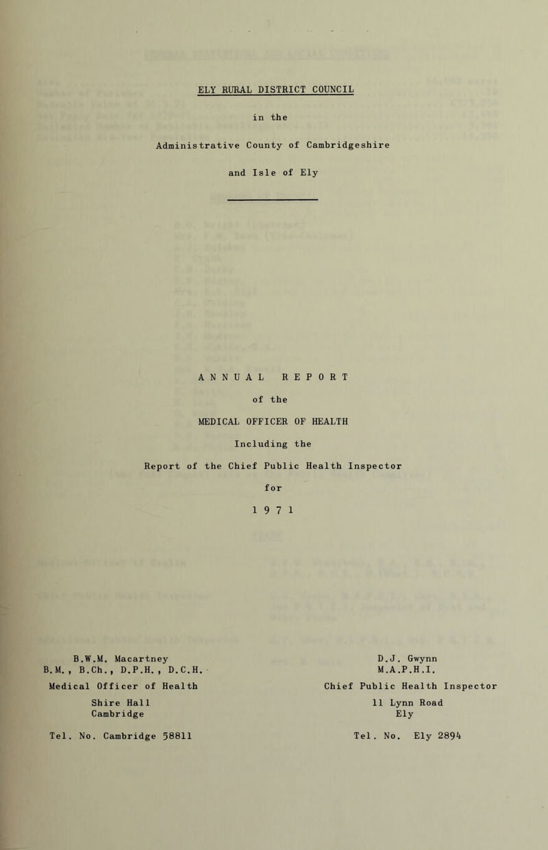 in the Administrative County of Cambridgeshire and Isle of Ely ANNUAL REPORT of the MEDICAL OFFICER OF HEALTH Including the Report of the Chief Public Health Inspector for 19 7 1 B.W.M. Macartney B.M. , B.Ch. , D.P.H. , D.C.H. Medical Officer of Health Shire Hall Cambridge D.J. Gwynn M.A.P.H.I. Chief Public Health Inspector 11 Lynn Road Ely Tel. No. Cambridge 58811 Tel. No. Ely 2894