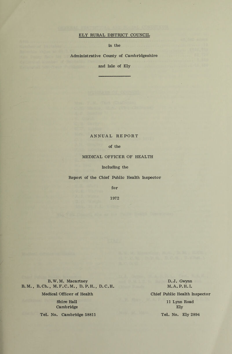 in the Administrative County of Cambridgeshire and Isle of Ely ANNUAL REPORT of the MEDICAL OFFICER OF HEALTH Including the Report of the Chief Public Health Inspector for 1972 . M. Macartney .F.C.M., D.P.H., D.C.H. D.J. Gwynn M.A.P.H.I. Medical Officer of Health Chief Public Health Inspector Shire Hall Cambridge Tel. No. Cambridge 58811 11 Lynn Road Ely Tel. No. Ely 2894