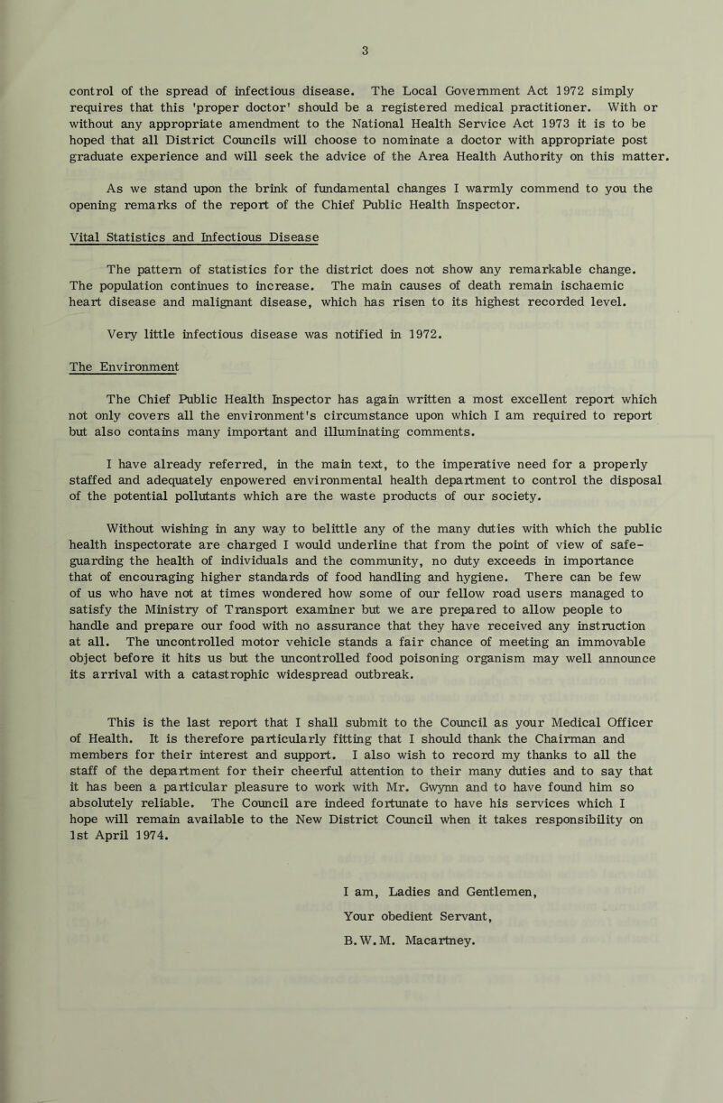control of the spread of infectious disease. The Local Government Act 1972 simply requires that this 'proper doctor' should be a registered medical practitioner. With or without any appropriate amendment to the National Health Service Act 1973 it is to be hoped that all District Councils will choose to nominate a doctor with appropriate post graduate experience and will seek the advice of the Area Health Authority on this matter. As we stand upon the brink of fundamental changes I warmly commend to you the opening remarks of the report of the Chief Public Health Inspector. Vital Statistics and Infectious Disease The pattern of statistics for the district does not show any remarkable change. The population continues to increase. The main causes of death remain ischaemic heart disease and malignant disease, which has risen to its highest recorded level. Very little infectious disease was notified in 1972. The Environment The Chief Public Health Inspector has again written a most excellent report which not only covers all the environment's circumstance upon which I am required to report but also contains many important and illuminating comments. I have already referred, in the main text, to the imperative need for a properly staffed and adequately enpowered environmental health department to control the disposal of the potential pollutants which are the waste products of our society. Without wishing in any way to belittle any of the many duties with which the public health inspectorate are charged I would imderline that from the point of view of safe- guarding the health of individuals and the community, no duty exceeds in importance that of encouraging higher standards of food handling and hygiene. There can be few of us who have not at times wondered how some of our fellow road users managed to satisfy the Ministry of Transport examiner but we are prepared to allow people to handle and prepare our food with no assurance that they have received any instruction at all. The uncontrolled motor vehicle stands a fair chance of meeting an immovable object before it hits us but the uncontrolled food poisoning organism may well annormce its arrival with a catastrophic widespread outbreak. This is the last report that I shall submit to the Cormcil as your Medical Officer of Health. It is therefore particularly fitting that I should thank the Chairman and members for their interest and support. I also wish to record my thanks to all the staff of the department for their cheerful attention to their many duties and to say that it has been a particular pleasure to work with Mr. Gwynn and to have found him so absolutely reliable. The Coimcil are indeed fortunate to have his services which I hope will remain available to the New District Council when it takes responsibility on 1st April 1974. I am. Ladies and Gentlemen, Your obedient Servant, B. W. M. Macartney.