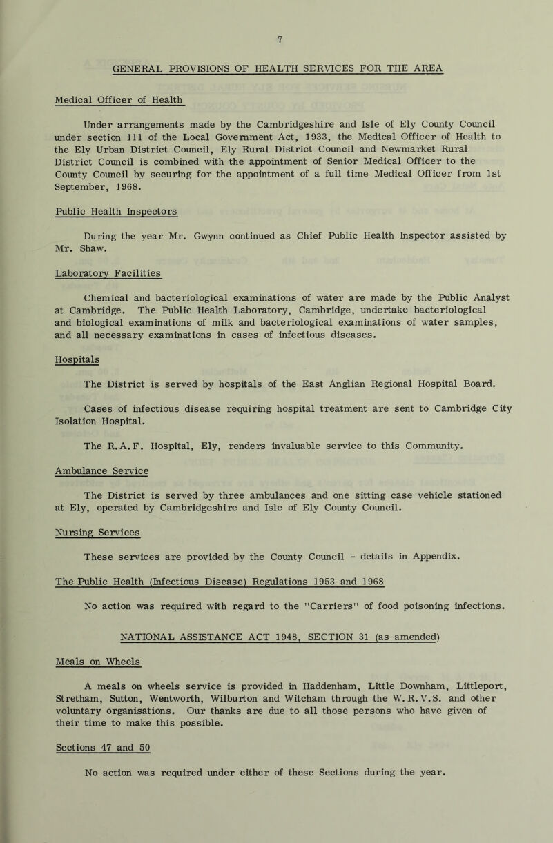 GENERAL PROVISIONS OF HEALTH SERVICES FOR THE AREA Medical Officer of Health Under arrangements made by the Cambridgeshire and Isle of Ely County Council under section 111 of the Local Government Act, 1933, the Medical Officer of Health to the Ely Urban District Coimcil, Ely Rural District Council and Newmarket Rural District Council is combined with the appointment of Senior Medical Officer to the Covinty Council by securing for the appointment of a full time Medical Officer from 1st September, 1968. Public Health Inspectors During the year Mr. Gwynn continued as Chief Public Health Inspector assisted by Mr. Shaw. Laboratory Facilities Chemical and bacteriological examinations of water are made by the Public Analyst at Cambridge. The Public Health Laboratory, Cambridge, undertake bacteriological and biological examinations of milk and bacteriological examinations of water samples, and all necessary examinations in cases of infectious diseases. Hospitals The District is served by hospitals of the East An^ian Regional Hospital Board. Cases of infectious disease requiring hospital treatment are sent to Cambridge City Isolation Hospital. The R.A.F. Hospital, Ely, renders invaluable service to this Community. Ambulance Service The District is served by three ambulances and one sitting case vehicle stationed at Ely, operated by Cambridgeshire and Isle of Ely Coimty Coimcil. Nursing Services These services are provided by the County Council - details in Appendix. The Public Health (Infectious Disease) Regulations 1953 and 1968 No action was required with regard to the Carriers of food poisoning infections. NATIONAL ASSISTANCE ACT 1948. SECTION 31 (as amended) Meals on Wheels A meals on wheels service is provided in Haddenham, Little Downham, Littleport, Stretham, Sutton, Wentworth, Wilburton and Witcham through the W. R. V.S. and other volimtary organisations. Our thanks are due to all those persons who have given of their time to make this possible. Sections 47 and 50 No action was required vmder either of these Sections during the year.