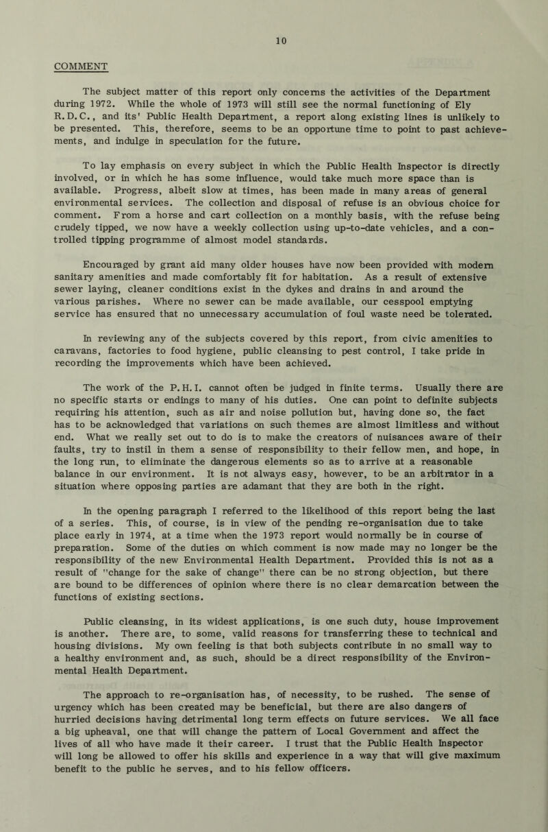 COMMENT The subject matter of this report only concerns the activities of the Department during 1972. While the whole of 1973 will still see the normal functioning of Ely R.D.C., and its' Public Health Department, a report along existing lines is unlikely to be presented. This, therefore, seems to be an opportvine time to point to past achieve- ments, and indulge in speculation for the future. To lay emphasis on every subject in which the Public Health Inspector is directly involved, or in which he has some influence, would take much more space than is available. Progress, albeit slow at times, has been made in many areas of general environmental services. The collection and disposal of refuse is an obvious choice for comment. From a horse and cart collection on a monthly basis, with the refuse being crudely tipped, we now have a weekly collection using up-to-date vehicles, and a con- trolled tipping programme of almost model standards. Encouraged by grant aid many older houses have now been provided with modem sanitary amenities and made comfortably fit for habitation. As a result of extensive sewer laying, cleaner conditions exist in the dykes and drains in and around the various parishes. Where no sewer can be made available, our cesspool emptying service has ensured that no unnecessary accumvilation of foul waste need be tolerated. In reviewing any of the subjects covered by this report, from civic amenities to caravans, factories to food hygiene, public cleansing to pest control, I take pride in recording the improvements which have been achieved. The work of the P. H. I. cannot often be judged in finite terms. Usually there are no specific starts or endings to many of his duties. One can point to definite subjects requiring his attention, such as air and noise pollution but, having done so, the fact has to be acknowledged that variations on such themes are almost limitless and without end. What we really set out to do is to make the creators of nuisances aware of their faults, try to instil in them a sense of responsibility to their fellow men, and hope, in the long run, to eliminate the dangerous elements so as to arrive at a reasonable balance in our environment. It is not always easy, however, to be an arbitrator in a situation where opposing parties are adamant that they are both in the ri^t. hi the opening paragraph I referred to the likelihood of this report being the last of a series. This, of course, is in view of the pending re-organisation due to take place early in 1974, at a time when the 1973 report would normally be in course of preparation. Some of the duties on which comment is now made may no longer be the responsibility of the new Environmental Health Department. Provided this is not as a result of change for the sake of change” there can be no strong objection, but there are boimd to be differences of opinion where there is no clear demarcation between the functions of existing sections. Public cleansing, in its widest applications, is one such duty, house improvement is another. There are, to some, valid reasons for transferring these to technical and housing divisions. My own feeling is that both subjects contribute in no small way to a healthy environment and, as such, should be a direct responsibility of the Environ- mental Health Department. The approach to re-organisation has, of necessity, to be rushed. The sense of urgency which has been created may be beneficial, but there are also dangers of hurried decisions having detrimental long term effects on future services. We all face a big upheaval, one that will change the pattern of Local Government and affect the lives of all who have made it their career. I trust that the Public Health Inspector will long be allowed to offer his skills and experience in a way that will give maximum benefit to the public he serves, and to his fellow officers.