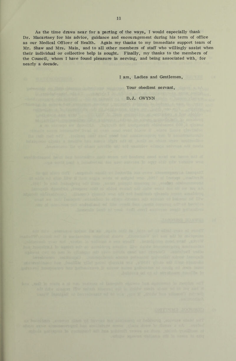 As the time draws near for a parting of the ways, I would especially thank Dr. Macartney for his advice, guidance and encouragement during his term of office as our Medical Officer of Health. Again my thanks to my immediate support team of Mr. Shaw and Mrs. Main, and to all other members of staff who willingly assist when their individual or collective help is sought. Finally, my thanks to the members of the Covmcil, whom I have found pleasure in serving, and being associated with, for nearly a decade. I am. Ladies and Gentlemen, Your obedient servant, D.J. GWYNN