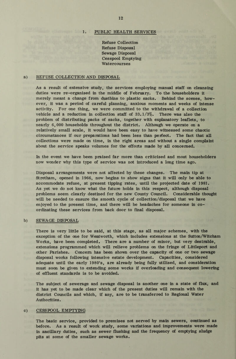 1. PUBLIC HEALTH SERVICES Refuse Collection Refuse Disposal Sewage Disposal Cesspool Emptying Watercourses a) REFUSE COLLECTION AND DISPOSAL As a result of extensive study, the services employing manual staff on cleansing duties were re-organised in the middle of February. To the householders it merely meant a change from dustbins to plastic sacks. Behind the scenes, how- ever, it was a period of careful planning, anxious moments and weeks of intense activity. For one thing, we were committed to the withdrawal of a collection vehicle and a reduction in collection staff of 33.1/3%. There was also the problem of distributing packs of sacks, together with explanatory leaflets, to nearly 6,000 households throughout the district. Although we operate on a relatively small scale, it would have been easy to have witnessed some chaotic circumstances if our preparations had been less than perfect. The fact that all collections were made on time, in the right areas and without a single complaint about the service speaks volumes for the efforts made by all concerned. In the event we have been praised far more than criticised and most householders now wonder why this type of service was not introduced a long time ago. Disposal arrangements were not affected by these changes. The main tip at Stretham, opened in 1966, now begins to show signs that it will only be able to accommodate refuse, at present tipping rates, until the projected date of 1981. As yet we do not know what the future holds in this respect, although disposal problems seem clearly destined for the new County Council. Considerable thought will be needed to ensure the smooth cycle of collection/disposal that we have enjoyed to the present time, and there will be headaches for someone in co- ordinating these services from back door to final disposal. b) SEWAGE DISPOSAL There is very little to be said, at this stage, as all major schemes, with the exception of the one for Wentworth, which includes extensions at the Sutton/Witcham Works, have been completed. There are a number of minor, but very desirable, extensions programmed which will relieve problems on the fringe of Littleport and other Parishes. Concern has been shown over the capacity of one or two sewage disposal works following intensive estate development. Capacities, considered adequate until the early 1980's, are already being fully utilised, and consideration must soon be given to extending some works if overloading and consequent lowering of effluent standards is to be avoided. The subject of sewerage and sewage disposal is another one in a state of flux, and it has yet to be made clear which of the present duties will remain with the district Councils and which, if any, are to be transferred to Regional Water Authorities. c) CESSPOOL EMPTYING The basic service, provided to premises not served by main sewers, continued as before. As a result of work study, some variations and improvements were made in ancillary duties, such as sewer flushing and the frequency of emptying sludge pits at some of the smaller sewage works.