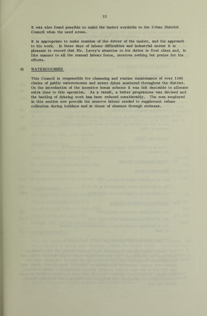 It was also found possible to make the tanker available to the Urban District Council when the need arose. It is appropriate to make mention of the driver of the tanker, and his approach to his work, hi these days of labour difficulties and industrial unrest it is pleasant to record that Mr. Levey's attention to his duties is first class and, in like manner to all the manual labour force, receives nothing but praise for his efforts. d) WATERCOURSES This Council is responsible for cleansing and routine maintenance of over 1500 chains of public watercourses and sewer dykes scattered throughout the district. On the introduction of the incentive bonus scheme it was felt desirable to allocate extra time to this operation. As a result, a better programme was devised and the backlog of dykeing work has been reduced considerably. The men employed in this section now provide the reserve labour needed to supplement refuse collection during holidays and at times of absence through sickness.